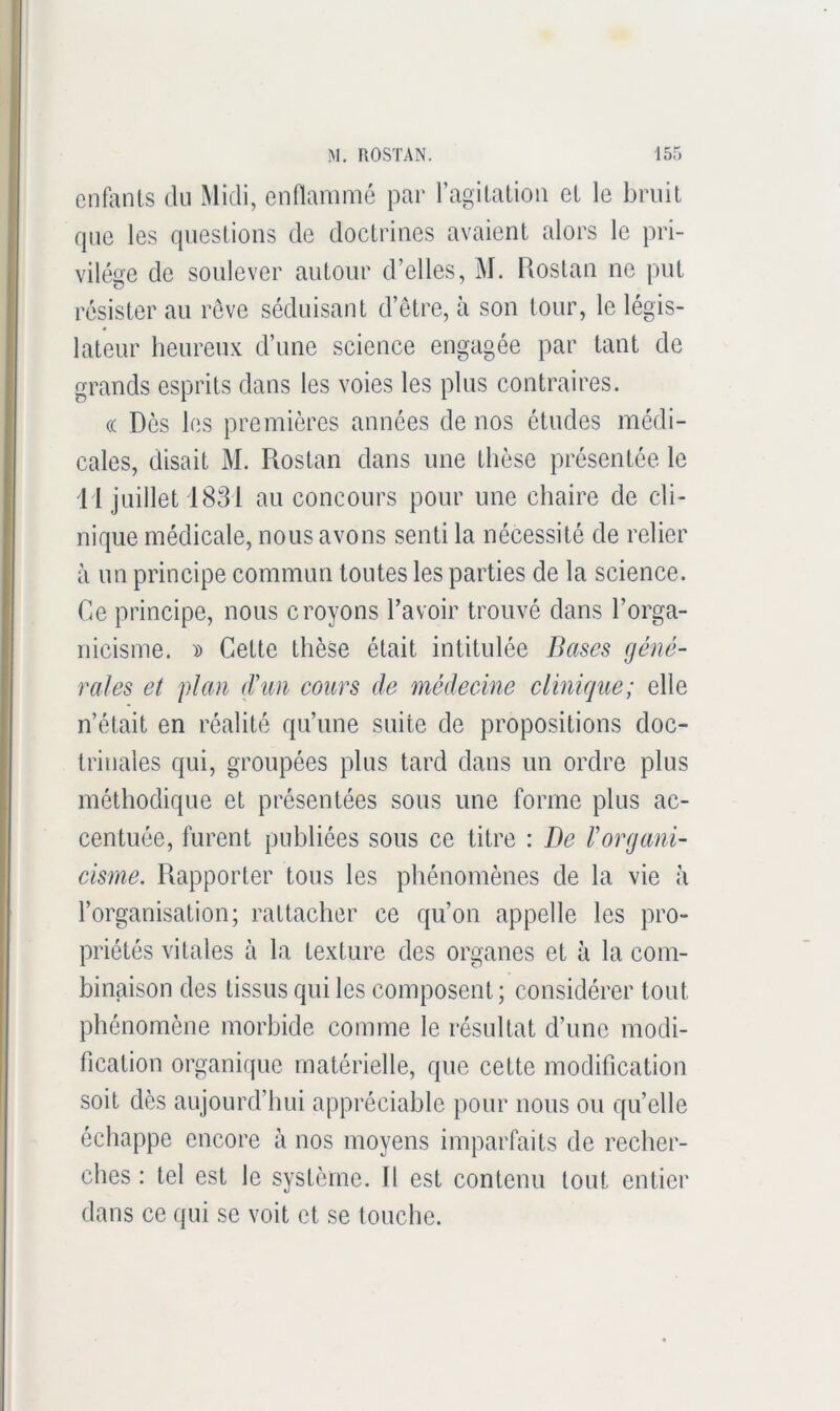 enfonts du Midi, ennammc par ragilalioii el le briiil rpio les queslions de doctrines avaient alors le pri- vilège de soulever autour d’elles, M. Rostan ne put résister au rêve séduisant d’être, à son tour, le légis- lateur heureux d’une science engagée par tant de grands esprits dans les voies les plus contraires. (( Dès les premières années de nos études médi- cales, disait M. Rostan dans une thèse présentée le i l juillet 1831 au concours pour une chaire de cli- nique médicale, nous avons senti la nécessité de relier à un principe commun toutes les parties de la science. Ce principe, nous croyons l’avoir trouvé dans l’orga- nicisme. » Cette thèse était intitulée Bases géné- rales et plan d'un cours de médecine clinique; elle n’était en réalité qu’une suite de propositions doc- trinales qui, groupées plus tard dans un ordre plus méthodique et présentées sous une forme plus ac- centuée, furent publiées sous ce litre : Be l'organi- cisme. Rapporter tous les phénomènes de la vie à l’organisation; rattacher ce qu’on appelle les pro- priétés vitales à la texture des organes et à la com- binaison des tissus qui les composent; considérer tout phénomène morbide comme le résultat d’une modi- fication organique matérielle, que cette modification soit dès aujourd’hui appréciable pour nous ou quelle échappe encore à nos moyens imparfaits de recher- ches : tel est le système. R est contenu tout entier dans ce qui se voit et se touche.