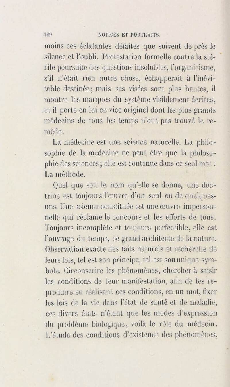 moins ces éclatantes défaites que suivent de près le silence et l’oubli. Protestation formelle contre la sté- rile poursuite des questions insolubles, l’organicisme, s’il n’était rien autre chose, échapperait à l’inévi- table destinée; mais ses visées sont plus hautes, il montre les marques du système visiblement écrites, et il porte en lui ce vice originel dont les plus grands médecins de tous les temps n’ont pas trouvé le re- mède. La médecine est une science naturelle. La philo- sophie de la médecine ne peut être que la philoso- phie des sciences; elle est contenue dans ce seul mot : La méthode. Quel que soit le nom qu’elle se donne, une doc- trine est toujours l’œuvre d’un seul ou de quelques- uns. Une science constituée est une œuvre imperson- nelle qui réclame le concours et les efforts de tous. Toujours incomplète et toujours perfectible, elle est l’ouvrage du temps, ce grand architecte de la nature. Observation exacte des faits naturels et recherche de leurs lois, tel est son principe, tel est son unique sym- bole. Circonscrire les pbénomènes, chercher à saisir les conditions de leur manifestation, afin de les re- produire en réalisant ces conditions, en un mot, fixer les lois de la vie dans l’état de santé et de maladie, ces divers états n’étant que les modes d’expression du problème biologique, voilà le rôle du médecin. L’étude des conditions d’existence des phénomènes.