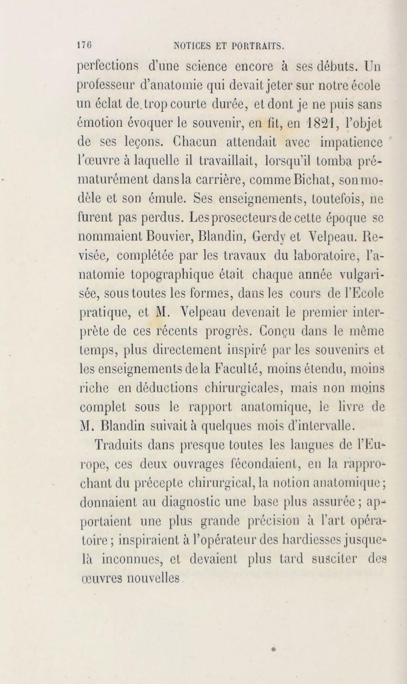 perfections d’une science encore à ses débuts. Un professeur d’anatomie qui devait jeter sur notre école un éclat dejrop courte durée, et dont je ne puis sans émotion évoquer le souvenir, en fit, en i8'21, l’objet de ses leçons. Chacun attendait avec impatience l'œuvre à laquelle il travaillait, lorsqu’il tomba pré- maturément dans la carrière, comme Bicliat, son mo- dèle et son émule. Ses enseignements, toutefois, ne furent pas perdus. Les prosecteurs de cette époque se nommaient Bouvier, Blandin, Gerdy et Velpeau. Re- visée, complétée par les travaux du laboratoire, l’a- natomie topographique était chaque année vulgari- sée, sous toutes les formes, dans les cours de l’Ecole pratique, et M. Velpeau devenait le premier inter- prète de ces récents progrès. Conçu dans le meme temps, plus directement inspiré par les souvenirs et les enseignements delà Faculté, moins étendu, moins riche en déductions chirurgicales, mais non moins complet sous le rapport anatomique, le livre de M. Blandin suivait à quelques mois d’intervalle. Traduits dans presque toutes les langues de l’Eu- rope, ces deux ouvrages fécondaient, en la rappro- chant du précepte chirurgical, la notion anatomique; donnaient au diagnostic une base plus assurée; ap- portaient une plus grande précision à l’art opéra- toire ; inspiraient à l’opérateur des hardiesses jusque- là inconnues, et devaient plus tard susciter des œuvres nouvelles