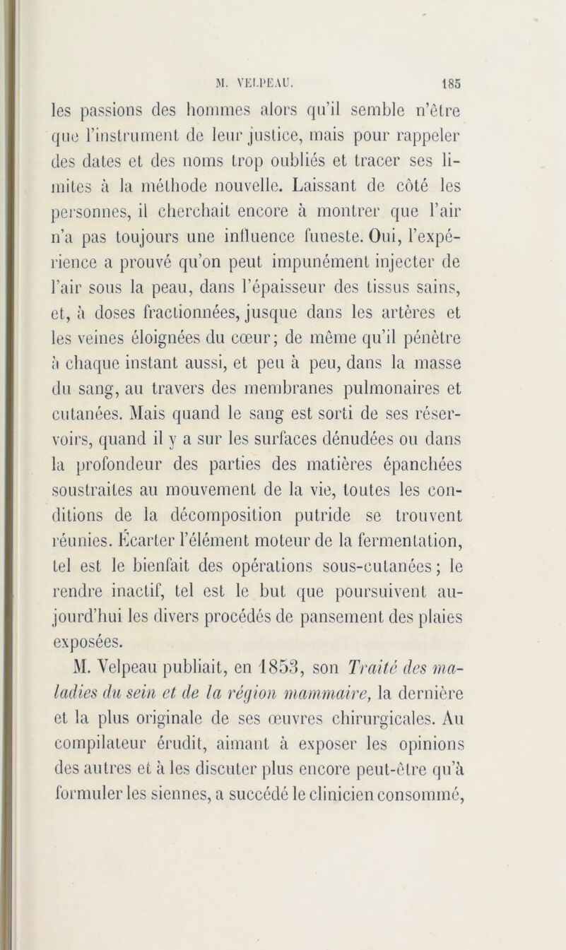 les passions des hommes alors qu’il semble n’elre que rinsiiamieiU de leur justice, mais pour rappeler des dates et des noms trop oubliés et tracer ses li- mites à la méthode nouvelle. Laissant de côté les pei’sonnes, il cherchait encore à montrer que l’air n’a pas toujours une intluence funeste. Oui, l’expé- lience a prouvé qu’on peut impunément injecter de l’air sous la peau, dans l’épaisseur des tissus sains, et, à doses fractionnées, jusque dans les artères et les veines éloignées du cœur; de même qu’il pénètre à chaque instant aussi, et peu à peu, dans la masse du sang, au travers des membranes pulmonaires et cutanées. Mais quand le sang est sorti de ses réser- voirs, quand il y a sur les surfaces dénudées ou dans la profondeur des parties des matières épanchées soustraites au mouvement de la vie, toutes les con- ditions de la décomposition putride se trouvent P réunies. Ecarter l’élément moteur de la fermentation, tel est le bienfait des opérations sous-cutanées ; le rendre inactif, tel est le but que poursuivent au- jourd’hui les divers procédés de pansement des plaies exposées. M. Velpeau publiait, en 1853, son Traité des ma- ladies du sein et de la région mammaire, la dernière et la plus originale de ses œuvres chirurgicales. Au compilateur érudit, aimant à exposer les opinions des autres et à les discuter plus encore peut-être qu’ii formuler les siennes, a succédé le clinicien consommé,