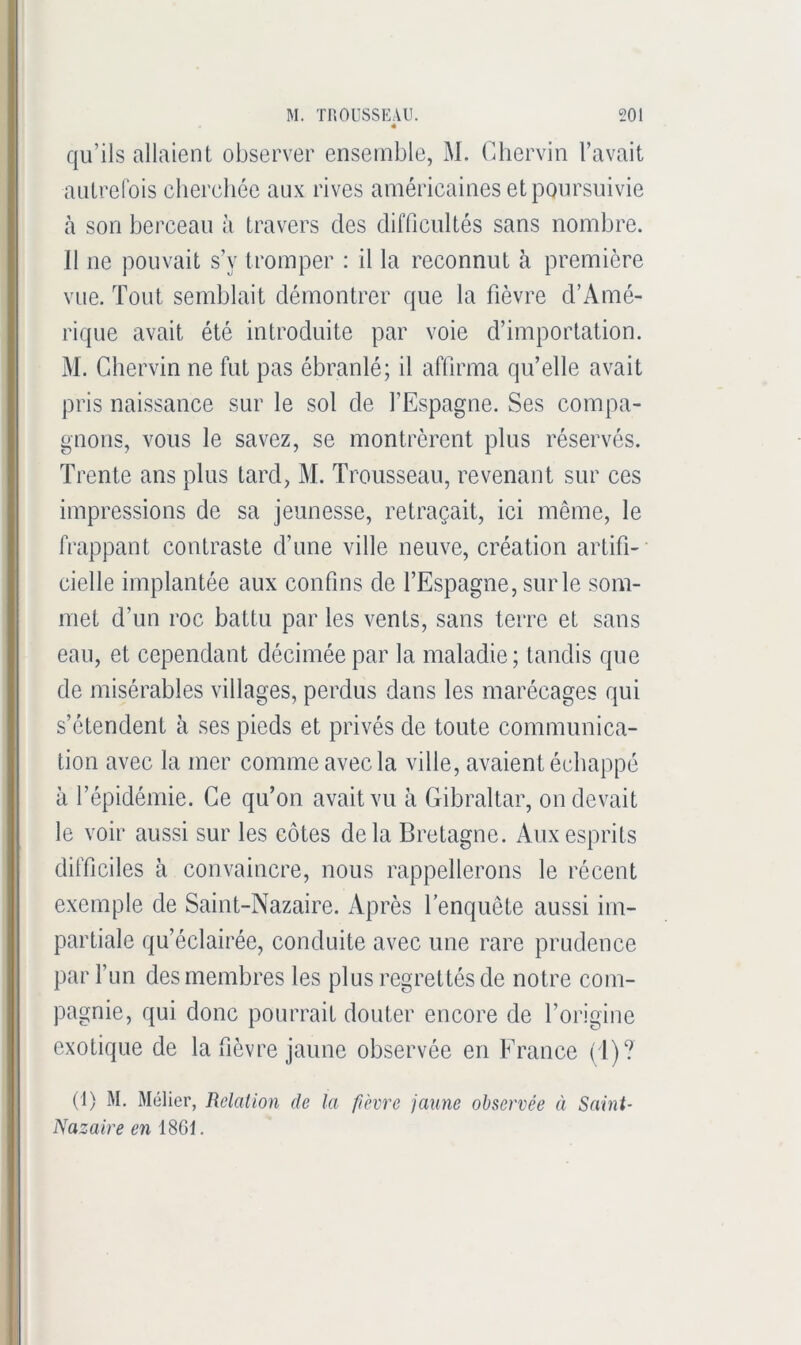 qu’ils allaient observer ensemble, M. Cliervin l’avait autrefois cherchée aux rives américaines et poursuivie à son berceau à travers des difficultés sans nombre. Il ne pouvait s’y tromper : il la reconnut à première vue. Tout semblait démontrer que la fièvre d’Amé- rique avait été introduite par voie d’importation. M. Chervin ne fut pas ébranlé; il affirma qu’elle avait pris naissance sur le sol de l’Espagne. Ses compa- gnons, vous le savez, se montrèrent plus réservés. Trente ans plus tard, M. Trousseau, revenant sur ces impressions de sa jeunesse, retraçait, ici même, le frappant contraste d’une ville neuve, création artifi- cielle implantée aux confins de l’Espagne, sur le som- met d’un roc battu par les vents, sans terre et sans eau, et cependant décimée par la maladie; tandis que de misérables villages, perdus dans les marécages qui s’étendent à ses pieds et privés de toute communica- tion avec la mer comme avec la ville, avaient échappé à l’épidémie. Ce qu’on avait vu à Gibraltar, on devait le voir aussi sur les côtes delà Bretagne. Aux esprits difficiles à convaincre, nous rappellerons le récent exemple de Saint-Nazaire. Après Tenquête aussi im- partiale qu’éclairée, conduite avec une rare prudence par l’un des membres les plus regrettés de notre com- pagnie, qui donc pourrait douter encore de l’origine exotique de la fièvre jaune observée en France ( l)? (1) M, Mélier, Relation de la fièvre jaune observée à Saint- Nazaire en 1861.