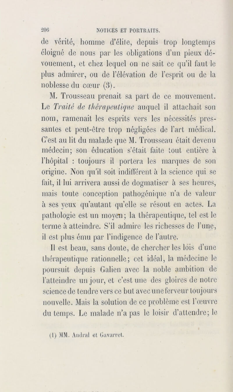 de vérité, homme d’élife, depuis trop longtemps éloigné de nous par les obligations d’un pieux dé- vouement, et chez lequel on ne sait ce qu’il faut le plus admirer, ou de l’élévation de l’esprit ou de la noblesse du cœur (3). M. T rousseau prenait sa part de ce mouvement. Le Traité de thérapeulique auquel il attachait son nom, ramenait les esprits vers les nécessités pres- santes et peut-être trop négligées de l’art médical. C’est au lit du malade que M. Trousseau était devenu médecin; son éducation s’était faite tout entière à l’hôpital : toujours il portera les marques de son origine. Non qu’il soit indifférent à la science qui se fait, il lui arrivera aussi de dogmatiser à ses heures, mais toute conception pathogénique n’a de valeur il ses yeux qu’autant quelle se résout en actes. La pathologie est un moyen; la thérapeutique, tel est le terme a atteindre. S’il admire les richesses de l’uiœ, il est plus ému par l’indigence de l’autre. Il est beau, sans doute, de chercher les lois d’une thérapeutique rationnelle; cet idéal, la médecine le poursuit depuis Galien avec la noble ambition de l’atteindre un jour, et c’est une des gloires de notre science de tendre vers ce but avec une ferveur toujours nouvelle. Mais la solution de ce problème est l’œuvre du temps. Le malade n’a pas le loisir d’attendre; le (1) MM. Aiidral et Gavarrct.