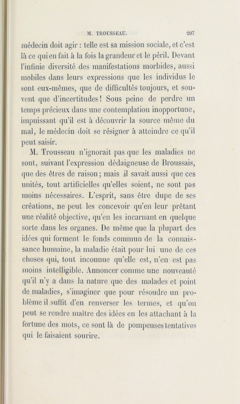 médecin doit agir : telle est sa mission sociale, et c’est là ce qui en fait à la fois la grandeur et le péril. Devant rinfmie diversité des manifestations morbides, aussi mobiles dans leurs expressions que les individus le sont eux-mêmes, que de difficultés toujours, et sou- vent que d’incertitudes ! Sous peine de perdre un temps précieux dans une contemplation inopportune, impuissant qu’il est à découvrir la source meme du mal, le médecin doit se résigner à atteindre ce qu’il peut saisir. M. Trousseau n’ignorait pas que les maladies ne sont, suivant l’expression dédaigneuse de Broussais, que des êtres de raison ; mais il savait aussi que ces unités, tout artificielles qu’elles soient, ne sont pos moins nécessaires. L’esprit, sans être dupe de ses créations, ne peut les concevoir qu’en leur prêtant une réalité objective, qu’en les incarnant en quelque sorte dans les organes. De même que la plupart dos idées qui forment le fonds commun de la connais- sance humaine, la maladie était pour lui une de ces choses (pii, tout inconnue qu’elle est, n’en est pas moins intelligible. Annoncer comme une nouveauté qu’il n’y a dans la nature que des malades et point de maladies, s’imaginer que pour résoudre un pro- blème il suffit d’en renverser les termes, et qu’on peut se rendre maître des idées en les attachant à la fortune des mots, ce sont là de pompeuses tentatives qui le faisaient sourire.