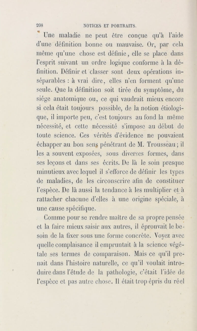 Une maladie ne peut être conçue qu’à l’aide d’une définition bonne ou mauvaise. Or, par cela môme qu’une chose est définie, elle se place dans l’esprit suivant un ordre logique conforme à la dé- finition. Définir et classer sont deux opérations in- séparables : à vrai dire, elles n’en forment qu’une seule. Que la définition soit tirée du symptôme, du siège anatomique ou, ce qui vaudrait mieux encore si cela était toujours possible, de la notion étiologi- que, il importe peu, c’est toujours au fond la même nécessité, et cette nécessité s’impose au début de toute science. Ces vérités d’évidence ne pouvaient échapper au bon sens pénétrant de M. Trousseau; il les a souvent exposées, sous diverses formes, dans ses leçons et dans ses écrits. De là le soin presque minutieux avec lequel il s’efforce de définir les types de maladies, de les circonscrire afin de constituer l’espèce. De là aussi la tendance à les multiplier e^à rattacher chacune d’elles à une origine spéciale, à une cause spécifique. Comme pour se rendre maître de sa propre pensée et la faire mieux saisir aux autres, il éprouvait le be- soin de la fixer sous une forme concrète. Voyez avec quelle complaisance il empruntait à la science végé- tale ses termes de comparaison. Mais ce (jibil pre- nait dans l’histoire naturelle, ce qu’il voulait intro- duire dans l’étude do la pathologie, c’était l’idée de l’espece et pas autre chose. Il était trop épris du réel