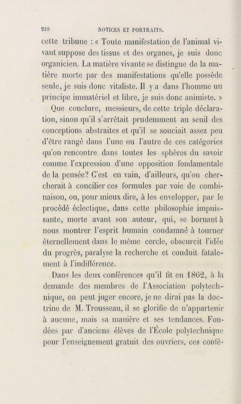 celte tribune : (( Toute manifestation de l’animal vi- vant suppose des tissus et des organes, je suis donc organicien. La matière vivante se distingue de la ma- tière morte par des manifestations qu’elle possède seule, je suis donc vitaliste. Il y a dans l’homme un principe immatériel et libre, je suis donc animiste. » Que conclure, messieurs, de cette triple déclara- tion, sinon qu’il s’arrêtait prudemment au seuil des conceptions abstraites et qu’il se souciait assez peu d’etre rangé dans l’une ou l’autre de ces catégories qu’on rencontre dans toutes les sphères du savoir comme l’expression d’une opposition fondamentale de la pensée? C’est en vain, d’ailleurs, qu’on cher- cherait à concilier ces formules par voie de combi- naison, ou, pour mieux dire, à les envelopper, par le procédé éclectique, dans cette philosophie impuis- sante, morte avant son auteur, qui, se bornant à nous montrer l’esprit humain condamné à tourner éternellement dans le meme cercle, obscurcit l’idce du progrès, paralyse la recherche et conduit fatale- ment à l’indifférence. Dans les deux conférences qu’il fit en 180^2, à la demande des membres de l’Association polytech- nique, on peut juger encore, je ne dirai pas la doc- trine de M. Trousseau, il se glorifie de n’appartenir à aucune, mais sa manière et ses tendances. Fon- dées par d’anciens élèves de l’Ecole polytechnique jiour l’enseignement gratuit des ouvriers, ces conté-