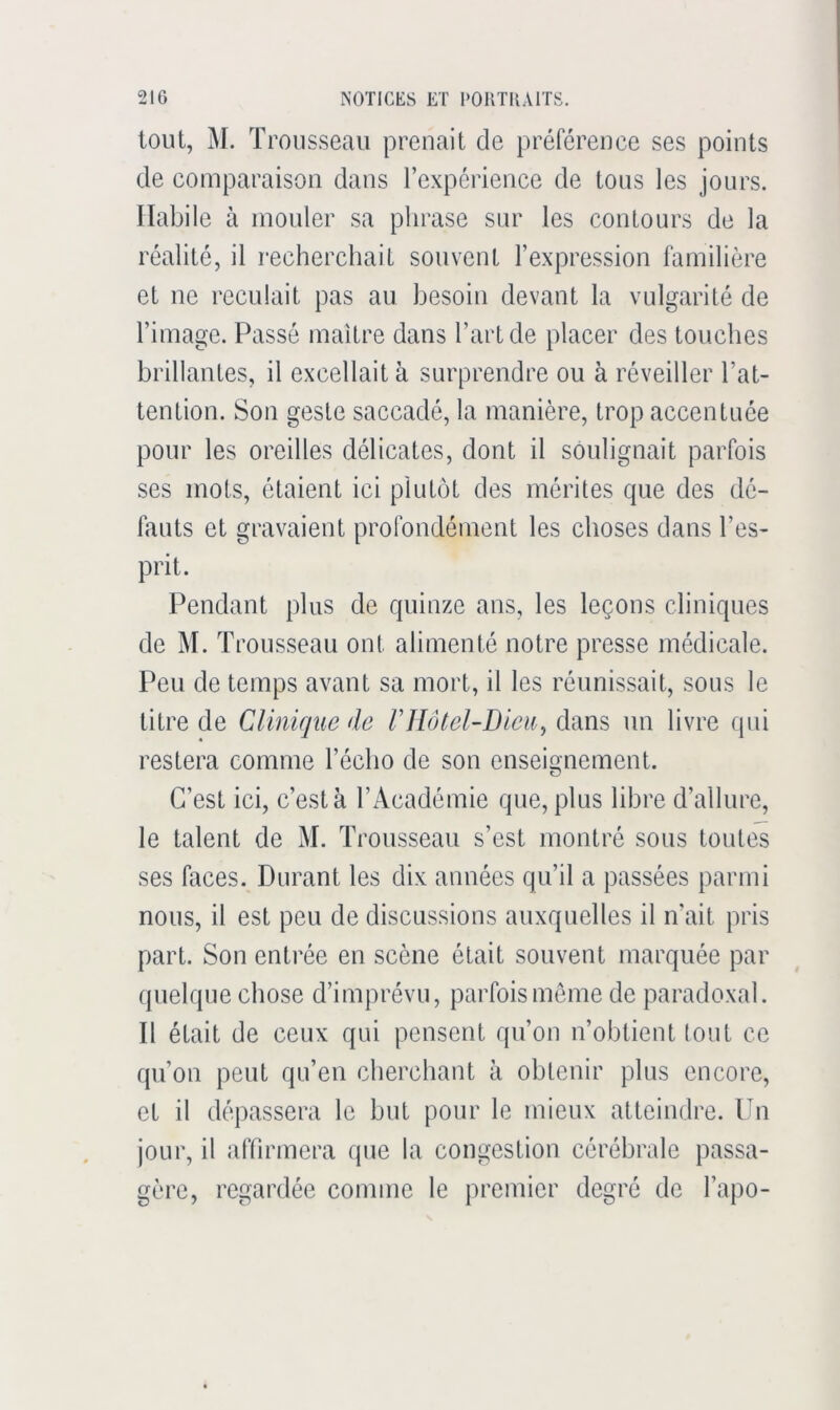 tout, M. T rousseau prenait de préférence ses points de comparaison dans rexpcrience de tous les jours. Habile à mouler sa phrase sur les contours de la réalité, il l'echerchait souvent l’expression familière et ne reculait pas au besoin devant la vulgarité de l’image. Passé maître dans l’art de placer des touches brillantes, il excellait à surprendre ou à réveiller l’at- tention. Son geste saccadé, la manière, trop accentuée pour les oreilles délicates, dont il soulignait parfois ses mots, étaient ici plutôt des mérites que des dé- fauts et gravaient profondément les choses dans l’es- prit. Pendant plus de quinze ans, les leçons cliniques de M. Trousseau ont alimenté notre presse médicale. Peu de temps avant sa mort, il les réunissait, sous le titre de Clinique de rjlôtel-Diciij dans un livre qui restera comme l’écho de son enseignement. C’est ici, c’est à l’Académie que, plus libre d’allure, le talent de M. Trousseau s’est montré sous toutes ses faces. Durant les dix années qu’il a passées parmi nous, il est peu de discussions auxquelles il irait pris part. Son entrée en scène était souvent marquée par (pielque chose d’imprévu, parfois môme de paradoxal. Il était de ceux qui pensent qu’on n’obtient (ont ce qu’on peut qu’en cherchant à obtenir plus encore, et il dépassera le but pour le mieux atteindre. Un jour, il affirmera que la congestion cérébrale passa- gère, regardée comme le premier degré de l’apo-