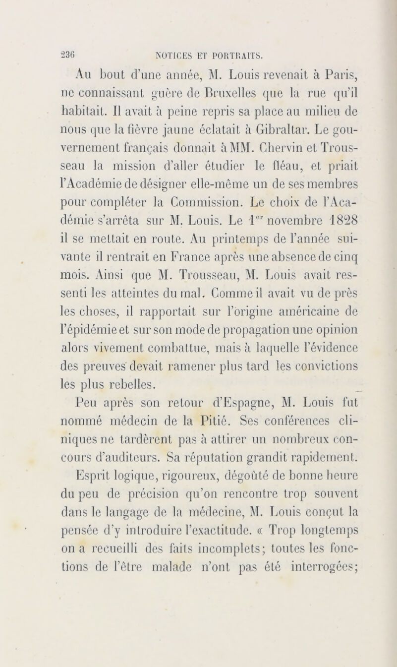 Au bout d’une année, M. Louis revenait à Paris, ne connaissant ^uère de Bruxelles que la rue qu’il habitait. Il avait à peine repris sa place au milieu de nous que la fièvre jaune éclatait à Gibraltar. Le gou- vernement français donnait à MM. Cbervin et Trous- seau la mission d’aller étudier le fléau, et priait l’Académie de désigner elle-même un de ses membres pour compléter la Commission. Le choix de l’Aca- démie s’arrêta sur M. Louis. Le 'P'novembre 1828 il se mettait en route. Au printemps de l’année sui- vante il rentrait en France après une absence de cinq mois. Ainsi que M. Trousseau, M. Louis avait res- senti les atteintes du mal. Comme il avait vu de près les choses, il rapportait sur l’origine américaine de l’épidémie et sur son mode de propagation une opinion alors vivement combattue, mais à laquelle l’évidence des preuves devait ramener plus tard les convictions les plus rebelles. Peu après son retour d’Espagne, M. Louis fut nommé médecin de la Pitié. Ses conférences cli- niques ne tardèrent pas à attirer un nombreux con- cours d’auditeurs. Sa réputation grandit rapidement. Esprit logique, rigoureux, dégoûté de bonne heure du peu de précision qu’on rencontre trop souvent dans le langage de la médecine, M. Louis conçut la pensée d’y introduire l’exactitude. c( Trop longtemps on a recueilli des faits incomplets; toutes les fonc- tions de l’être malade n’ont pas été interrogées;