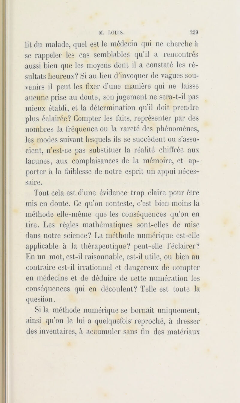 lit du malade, quel est le médecin qui ne cherche h se rappeler les cas semblables qu’il a rencontrés aussi bien que les moyens dont il a constaté les ré- sultats heureux? Si au lieu d’invoquer de vagues sou- venirs il peut les fixer d’une manière qui ne laisse aucune prise au doute, son jugement ne sera-t-il pas mieux établi, et la détermination qu’il doit prendre plus éclairée? Compter les faits, représenter par des nombres la fréquence ou la rareté des phénomènes, les modes suivant lesquels ils se succèdent ou s’asso- cient, n’est-ce pas substituer la réalité cbilfrée aux lacunes, aux complaisances de la mémoire, et ap- porter à la faiblesse de notre esprit un appui néces- saire. Tout cela est d’une évidence trop claire pour être mis en doute. Ce qu’on conteste, c’est bien moins la méthode elle-même que les conséquences qu’on en tire. Les règles mathématiques sont-elles de mise dans notre science? La méthode numérique est-elle applicable à la thérapeutique? peut-elle l’éclairer? En un mot, est-il raisonnable, est-il utile, ou bien au contraire est-il irrationnel et dangereux de compter en médecine et de déduire de cette numération les conséquences qui en découlent? Telle est toute la quesiion. Si la méthode numérique se bornait uniquement, ainsi qu’on le lui a quelquefois* reproché, à dresser des inventaires, à accumuler sans fin des matériaux