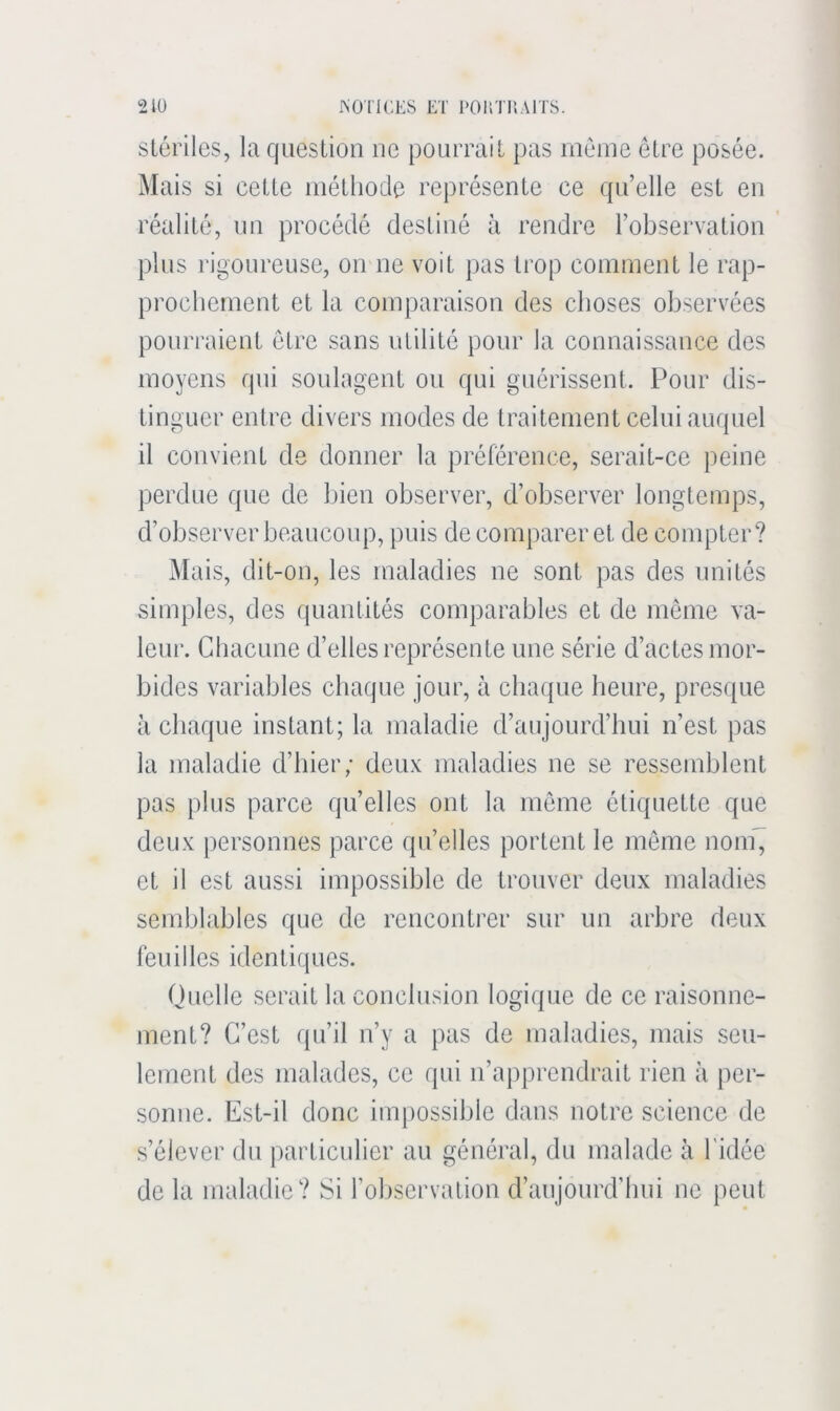 ISO'l'lCES ET l'OUTilAlTS. 2tü stériles, la question ne pourrait pas même être posée. Mais si cette méthode représente ce quelle est en réalité, un procédé destiné à rendre l’observation plus rigoureuse, on ne voit pas ti’op comment le rap- prochement et la comparaison des choses observées pourraient être sans utilité pour la connaissance des moyens qui soulagent ou qui guérissent. Pour dis- tinguer entre divers modes de traitement celui auquel il convient de donner la préférence, serait-ce peine perdue que de bien observer, d’observer longtemps, d’observer beaucoup, puis de comparer et de compter? Mais, dit-on, les maladies ne sont pas des imités simples, des quantités comparables et de même va- leur. Chacune d’elles représente une série d’actes mor- bides variables chaque jour, à chaque heure, presque à chaque instant; la maladie d’aujourd’hui n’est pas la maladie d’hier; deux maladies ne se ressemblent pas plus parce qu’elles ont la même étiquette que deux personnes parce qu’elles portent le même noin^ et il est aussi impossible de trouver deux maladies semblables que de renconti’er sur un arbre deux feuilles identiques. Quelle serait la conclusion logique de ce raisonne- ment? C’est (pi’il n’y a pas de maladies, mais seu- lement des malades, ce qui n’apprendrait rien à per- sonne. Est-il donc impossible dans notre science de s’élever du particulier au général, du malade à l'idée de la maladie? Si l’observation d’aujourd’hui ne peut