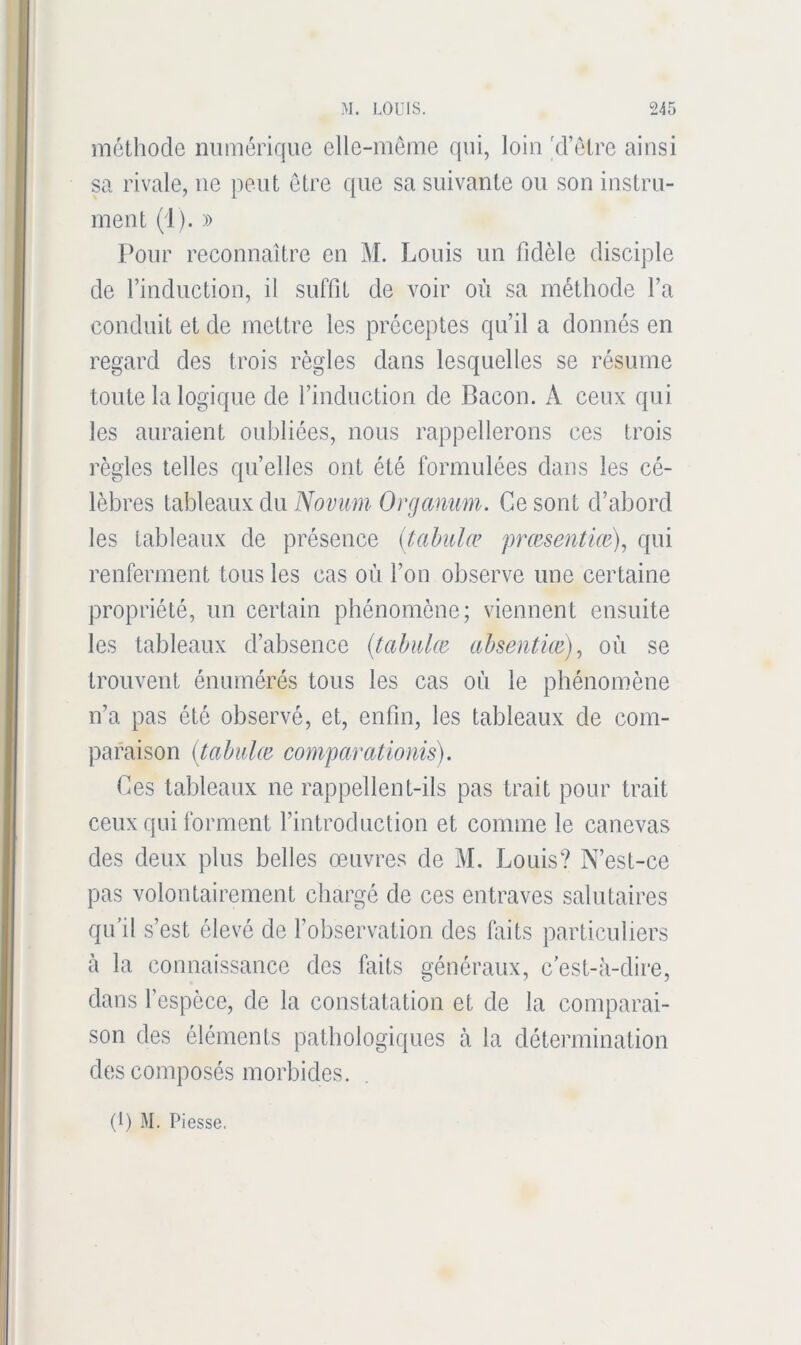 méthode numérique elle-même qui, loin 'd’être ainsi sa rivale, ne peut être que sa suivante ou son instru- ment (1). )) Pour reconnaître en M. Louis un fidèle disciple de l’induction, il suffit de voir où sa méthode l’a conduit et de mettre les préceptes qu’il a donnés en regard des trois règles dans lesquelles se résume toute la logique de l’induction de Bacon. A ceux qui les auraient oubliées, nous rappellerons ces trois règles telles qu’elles ont été formulées dans les cé- lèbres Orgcmim. Ce sont d’abord les tableaux de présence {i,ahiilæ prmsentm)^ qui renferment tous les cas où l’on observe une certaine propriété, un certain phénomène; viennent ensuite les tableaux d’absence {tahidœ- ahsentüe), où se trouvent énumérés tous les cas où le phénomène n’a pas été observé, et, enfin, les tableaux de com- paraison (tahulœ comparatioms). Ces tableaux ne rappellent-ils pas trait pour trait ceux qui forment l’introduction et comme le canevas des deux plus belles œuvres de M, Louis? N’est-ce pas volontairement chargé de ces entraves salutaires qifil s’est élevé de l’observation des faits particuliers à la connaissance des faits généraux, c’est-à-dire, dans l’espèce, de la constatation et de la comparai- son des éléments pathologiques à la détermination des composés morbides. (1) M. Pi esse.