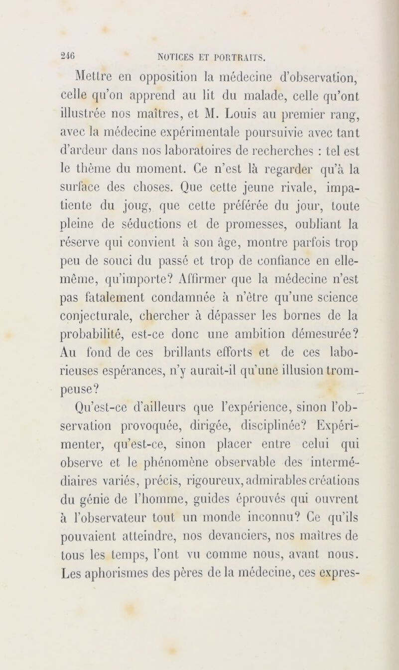 Mettre en opposition la médecine d’observation, celle (pi’on apprend au lit cki malade, celle qu’ont illustrée nos maîtres, et M. Louis au premier rang, avec la médecine expérimentale poursuivie avec tant d’ardeur dans nos laboratoires de recherches : tel est le thème du moment. Ce n’est là regarder qu’à la surface des choses. Que cette jeune rivale, impa- tiente du joug, que cette préférée du jour, toute pleine de séductions et de promesses, oubliant la réserve qui convient à son âge, montre parfois trop peu de souci du passé et trop de confiance en elle- même, qu’importe? Affirmer que la médecine n’est pas fatalement condamnée à n’étre qu’une science conjecturale, chercher à dépasser les bornes de la probabilité, est-ce donc une ambition démesurée? Au fond de ces brillants efforts et de ces labo- rieuses espérances, n’y aurait-il qu’une illusion trom- peuse? Qu’est-ce d’ailleurs que l’expérience, sinon l’ob- servation provoquée, dirigée, disciplinée? Expéri- menter, qu’est-ce, sinon placer entre celui qui observe et le phénomène observable des intermé- diaires variés, précis, rigoureux, admirables créations du génie de l’homme, guides éprouvés qui ouvrent à l’observateur tout un monde inconnu? Ce ipi’ils pouvaient atteindre, nos devanciers, nos maîtres de tous les temps, l’ont vu comme nous, avant nous. Les aphorismes des pères de la médecine, ces exprès-