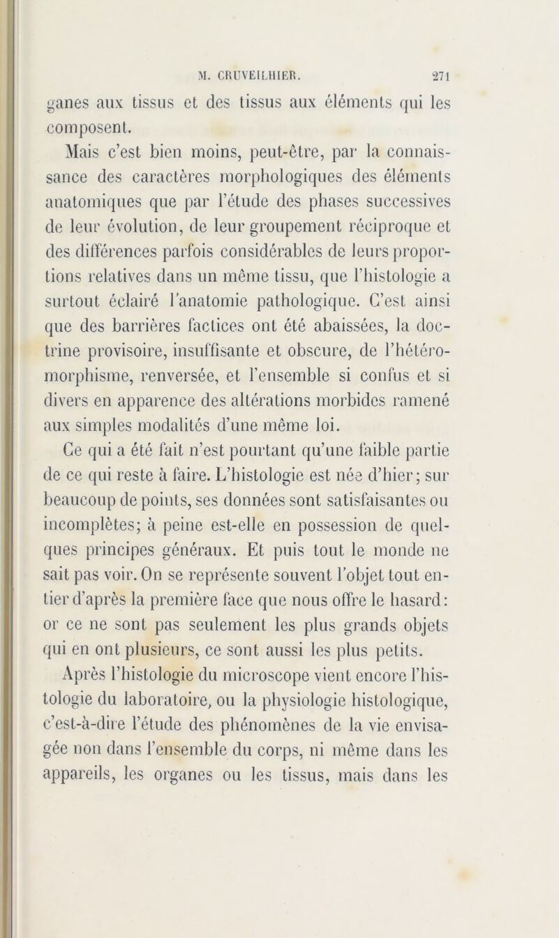 ganes aux tissus et des tissus aux éléments ({ui les composent. Mais c’est bien moins, peut-être, par la connais- sance des caractères morphologiques des éléments anatomiques que par l’étude des phases successives de leur évolution, de leur groupement réciproque et des différences parfois considérables de leurs propor- tions relatives dans un même tissu, que l’iiistologie a surtout éclairé l’anatomie pathologique. C’est ainsi que des barrières factices ont été abaissées, la doc- trine provisoire, insuffisante et obscure, de l’hétéro- morphisme, renversée, et l’ensemble si confus et si divers en apparence des altérations morbides ramené aux simples modalités d’une même loi. Ce qui a été fait n’est pourtant qu’une faible partie de ce qui reste à faire. L’histologie est née d’hier; sur beaucoup de points, ses données sont satisfaisantes ou incomplètes; à peine est-elle en possession de quel- ques principes généraux. Et puis tout le monde ne sait pas voir. On se représente souvent l’objet tout en- tier d’après la première Aice que nous offre le hasard: or ce ne sont pas seulement les plus grands objets qui en ont plusieurs, ce sont aussi les plus petits. Après l’histologie du microscope vient encore l’his- tologie du laboratoire, ou la physiologie histologique, c’est-à-dire l’étude des phénomènes de la vie envisa- gée non dans l’ensemble du corps, ni même dans les appareils, les organes ou les tissus, mais dans les