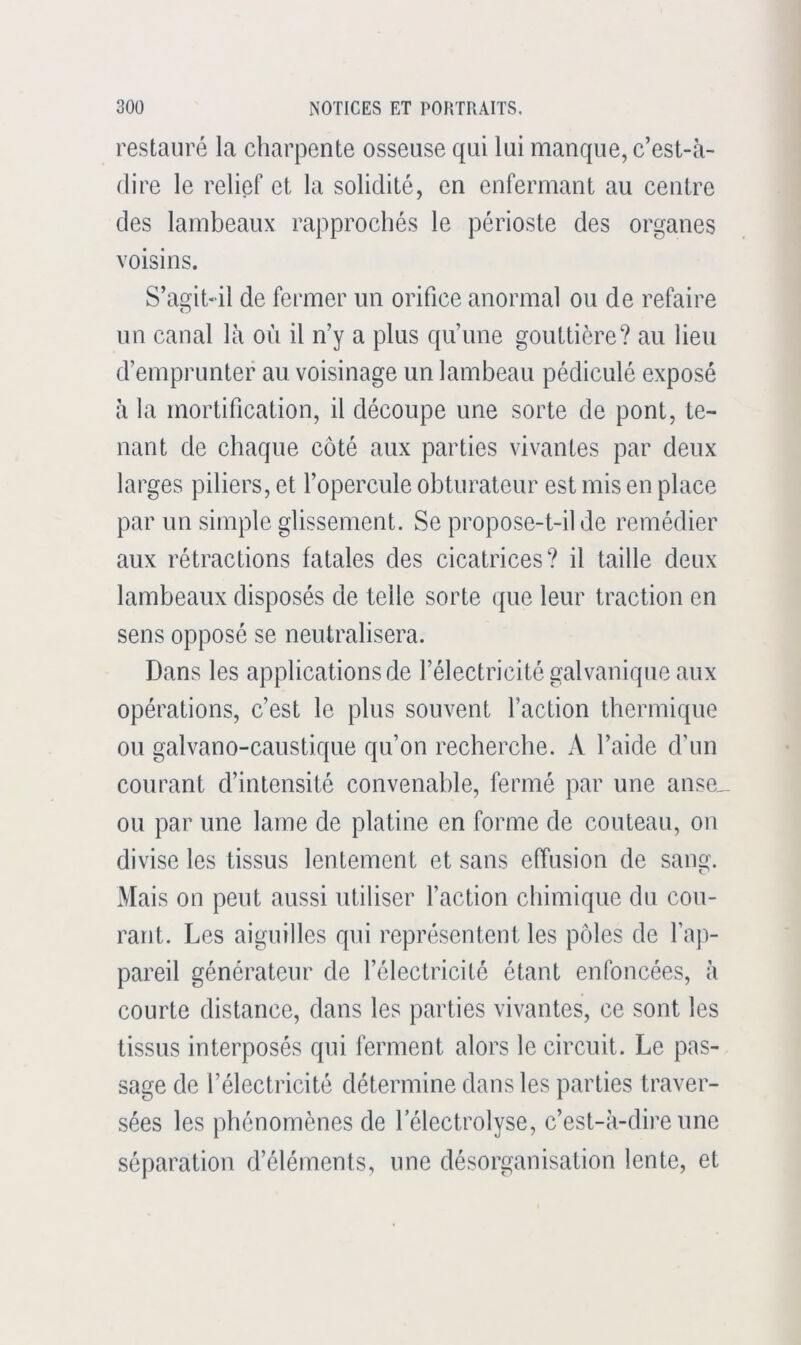 restauré la charpente osseuse qui lui manque, c’est-à- dire le relief et la solidité, en enfermant au centre des lambeaux rapprochés le périoste des organes voisins. S’agit-il de fermer un orifice anormal ou de refaire un canal là où il n’y a plus qu’une gouttière? au lieu d’emprunter au voisinage un lambeau pédiculé exposé à la mortification, il découpe une sorte de pont, te- nant de chaque côté aux parties vivantes par deux larges piliers, et l’opercule obturateur est mis en place par un simple glissement. Se propose-t-il de remédier aux rétractions fatales des cicatrices? il taille deux lambeaux disposés de telle sorte que leur traction en sens opposé se neutralisera. Dans les applications de l’électricité galvanique aux opérations, c’est le plus souvent Faction thermique ou galvano-caustique qu’on recherche. A l’aide d’un courant d’intensité convenable, fermé par une anse_ ou par une lame de platine en forme de couteau, on divise les tissus lentement et sans effusion de sang. Mais on peut aussi utiliser Faction chimique du cou- rant. Les aiguilles qui représentent les pôles de l’ap- pareil générateur de l’électricité étant enfoncées, à courte distance, dans les parties vivantes, ce sont les tissus interposés qui ferment alors le circuit. Le pas- sage de l’électricité détermine dans les parties traver- sées les phénomènes de 1 electrolyse, c’est-à-dire une séparation d’éléments, une désorganisation lente, et