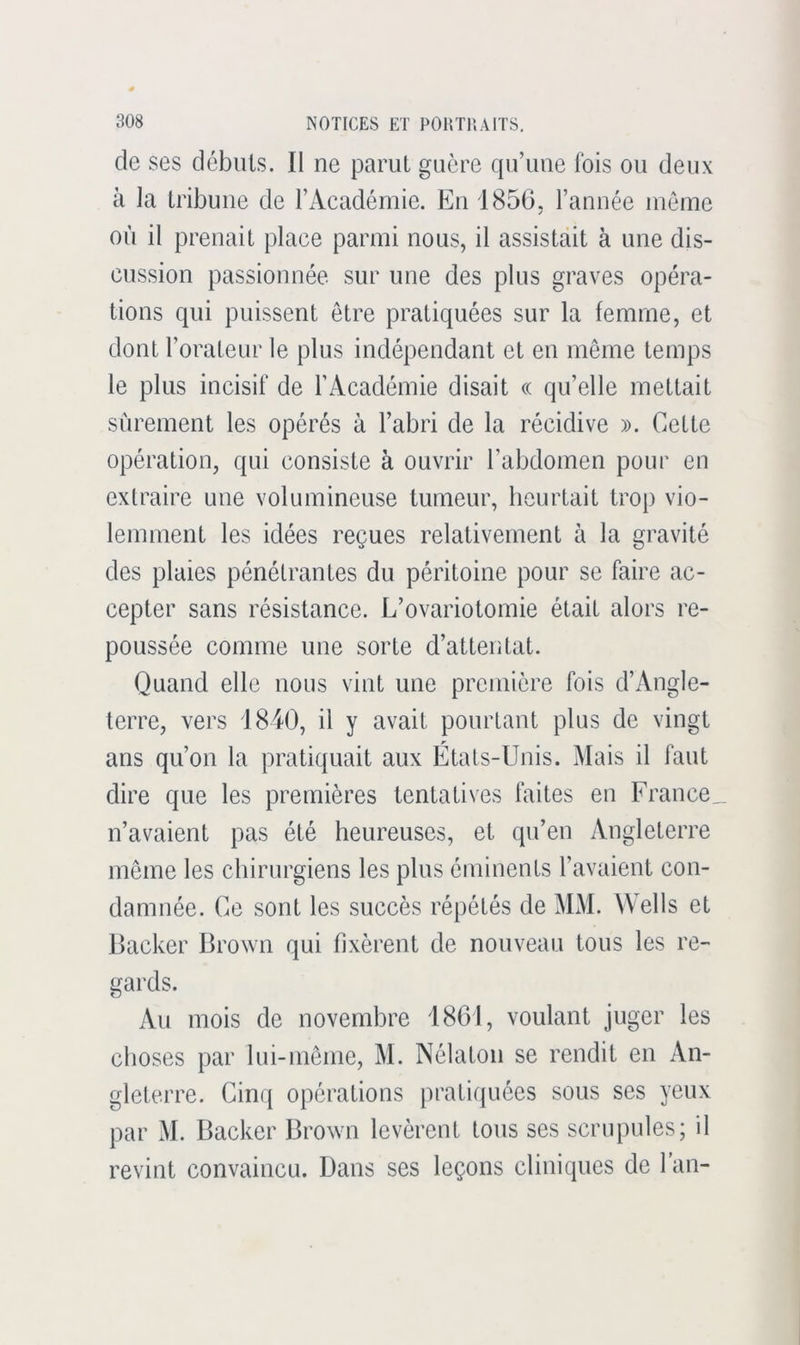 de ses débuts. Il ne parut guère qu’une Fois ou deux à la tribune de l’Académie. En 1856. l’année meme où il prenait place parmi nous, il assistait à une dis- cussion passionnée sur une des plus graves opéra- tions qui puissent être pratiquées sur la femme, et dont l’orateur le plus indépendant et en même temps le plus incisif de l’Académie disait « qu’elle mettait sûrement les opérés à l’abri de la récidive ». Cette opération, qui consiste à ouvrir l’abdomen pour en extraire une volumineuse tumeur, heurtait trop vio- lemment les idées reçues relativement à la gravité des plaies pénétrantes du péritoine pour se faire ac- cepter sans résistance. L’ovariotomie était alors re- poussée comme une sorte d’attentat. Quand elle nous vint une première fois d’Angle- terre, vers 1840, il y avait pourtant plus de vingt ans qu’on la pratiquait aux États-Unis. Mais il faut dire que les premières tentatives faites en France^ n’avaient pas été heureuses, et qu’en Angleterre même les chirurgiens les plus éminents l’avaient con- damnée. Ce sont les succès répétés de MM. Wells et Backer Brown qui fixèrent de nouveau tous les re- gards. Au mois de novembre 1861, voulant juger les choses par lui-même, M. Nélalon se rendit en An- gleterre. Cinq opérations pratiquées sous ses yeux par M. Backer Brown levèrent tous ses scrupules; il revint convaincu. Dans ses leçons cliniques de l’an-