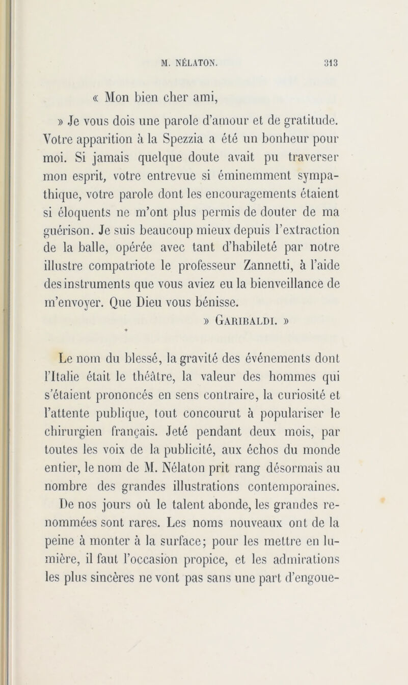 (( Mon bien cher ami, » Je vous dois une parole d’amour et de gratitude. Votre apparition à la Spezzia a été un bonheur pour moi. Si jamais quelque doute avait pu traverser mon esprit, votre entrevue si éminemment sympa- thique, votre parole dont les encouragements étaient si éloquents ne m’ont plus permis de douter de ma guérison. Je suis beaucoup mieux depuis l’extraction de la balle, opérée avec tant d’habileté par notre illustre compatriote le professeur Zannetti, à l’aide des instruments que vous aviez eu la bienveillance de m’envoyer. Que Dieu vous bénisse. » Garibaldi. » « Le nom du blessé, la gravité des événements dont l’Italie était le théâtre, la valeur des hommes qui s'étaient prononcés en sens contraire, la curiosité et l’attente publique, tout concourut à populariser le chirurgien français. Jeté pendant deux mois, par toutes les voix de la publicité, aux échos du monde entier, le nom de M. Nélaton prit rang désormais au nombre des grandes illustrations contemporaines. De nos jours où le talent abonde, les grandes re- nommées sont rares. Les noms nouveaux ont de la peine à monter à la surface; pour les mettre en lu- mière, il faut l’occasion propice, et les admirations les plus sincères ne vont pas sans une part d’engoue-