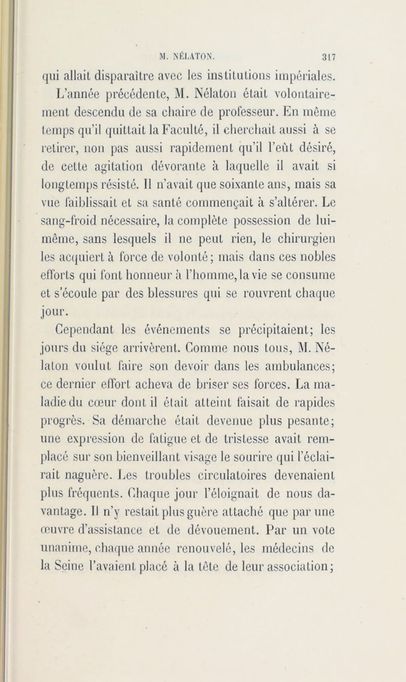 qui allait disparaitre avec les institutions impériales. L’année précédente, M. Nélaton était volontaire- ment descendu de sa chaire de professeur. En même temps qu’il quittait la Faculté, il cherchait aussi à se retirer, non pas aussi rapidement qu’il l’eût désiré, de cette agitation dévorante à laquelle il avait si longtemps résisté. Il n’avait que soixante ans, mais sa vue faiblissait et sa santé commençait cà s’altérer. Le sang-froid nécessaire, la complète possession de lui- même, sans lesquels il ne peut rien, le chirurgien les ac(|uiert à force de volonté; mais dans ces nobles efforts qui font honneur à l’homme, la vie se consume et s’écoule par des blessures qui se rouvrent chaque jour. Cependant les événements se précipitaient; les jours du siège arrivèrent. Comme nous tous, M. Né- laton voulut faire son devoir dans les ambulances; ce dernier effort acheva de briser ses forces. La ma- ladie du cœur dont il était atteint faisait de rapides progrès. Sa démarche était devenue plus pesante; une expression de fatigue et de tristesse avait rem- placé sur son bienveillant visage le sourire qui l’éclai- rait naguère. Les troubles circulatoires devenaient plus fréquents. Chaque jour l’éloignait de nous da- vantage. Il n’y restait plus guère attaché que par une œuvre d’assistance et de dévouement. Par un vote unanime, charpie année renouvelé, les médecins de la Seine l’avaient placé à la tête de leur association;