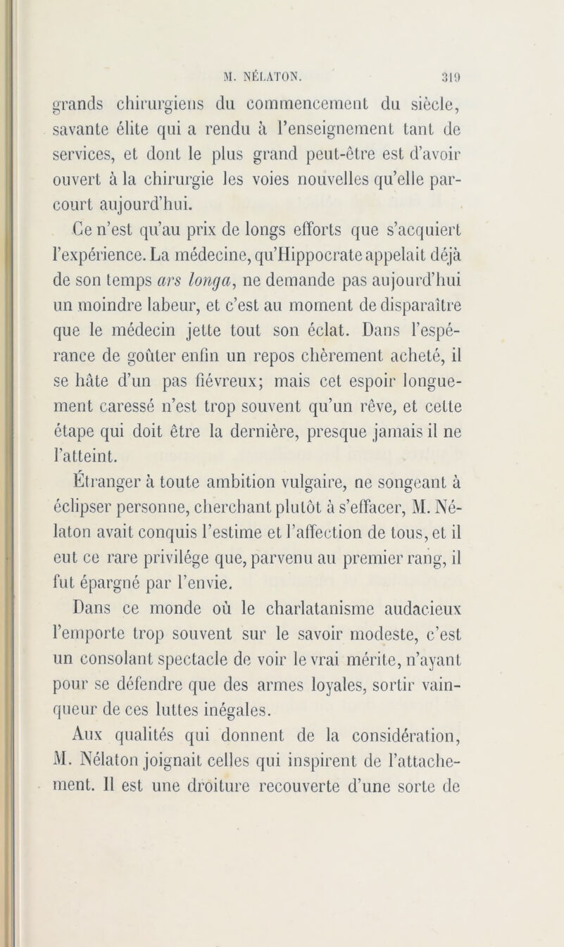 grands chirurgiens du cominencemeul du siècle, savante élite qui a rendu à l’enseignement tant de services, et dont le plus grand peut-être est d’avoir ouvert à la chirurgie les voies nouvelles quelle par- court aujourd’hui. Ce n’est qu’au prix de longs efforts que s’acquiert l’expérience. La médecine, qu’Hippocrate appelait déjà de son temps ars longa, ne demande pas aujourd’hui un moindre labeur, et c’est au moment de disparaître que le médecin jette tout son éclat. Dans l’espé- rance de goûter enlin un repos chèrement acheté, il se hâte d’un pas fiévreux; mais cet espoir longue- ment caressé n’est trop souvent qu’un rêve, et cette étape qui doit être la dernière, presque jamais il ne l’atteint. r Etranger à toute ambition vulgaire, ne songeant à éclipser personne, cherchant plutôt à s’effacer, M. Né- laton avait conquis l’estime et l’affection de tous, et il eut ce rare privilège que, parvenu au premier rang, il fut épargné par l’envie. Dans ce monde où le charlatanisme audacieux l’emporte trop souvent sur le savoir modeste, c’est un consolant spectacle de voir le vrai mérite, n’ayant pour se défendre que des armes loyales, sortir vain- queur de ces luttes inégales. Aux qualités qui donnent de la considération, M. Nélaton joignait celles qui inspirent de l’attache- ment. 11 est une droiture recouverte d’une sorte de