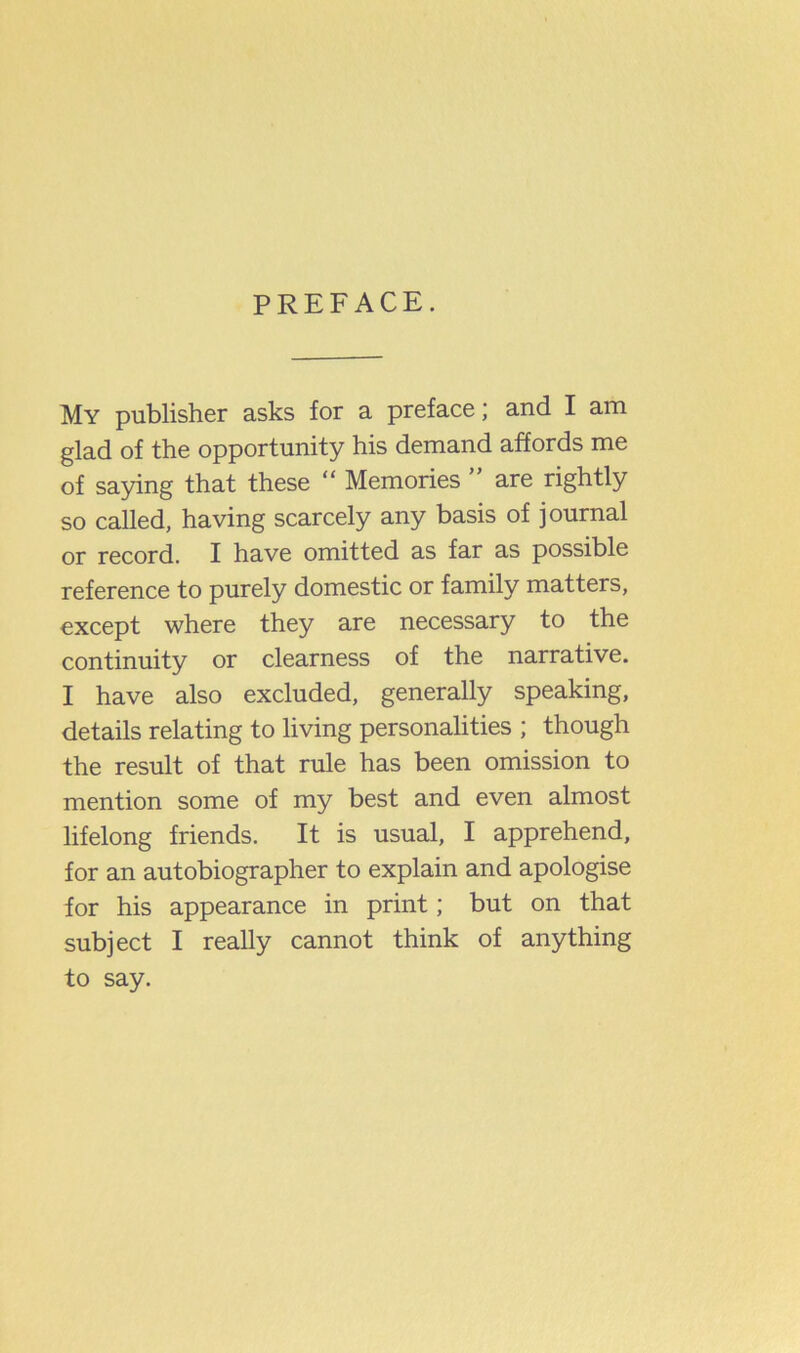 PREFACE. My publisher asks for a preface; and I am glad of the opportunity his demand affords me of saying that these “ Memories ” are rightly so called, having scarcely any basis of journal or record. I have omitted as far as possible reference to purely domestic or family matters, except where they are necessary to the continuity or clearness of the narrative. I have also excluded, generally speaking, details relating to living personalities ; though the result of that rule has been omission to mention some of my best and even almost lifelong friends. It is usual, I apprehend, for an autobiographer to explain and apologise for his appearance in print; but on that subject I really cannot think of anything to say.