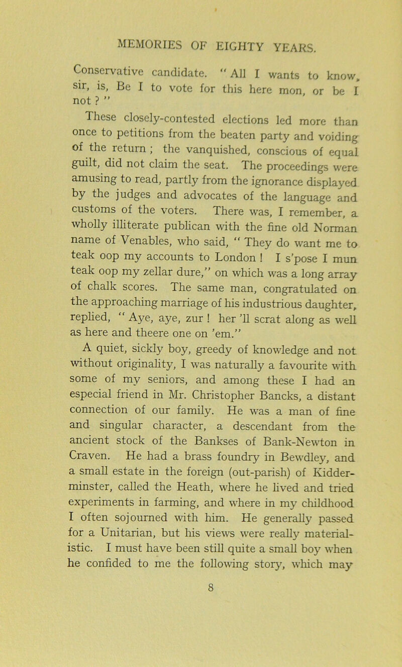 Conservative candidate. “All I wants to know, sir, is, Be I to vote for this here mon, or be I not ? ” These closely-contested elections led more than once to petitions from the beaten party and voiding of the return ; the vanquished, conscious of equal guilt, did not claim the seat. The proceedings were amusing to read, partly from the ignorance displayed by the judges and advocates of the language and customs of the voters. There was, I remember, a wholly illiterate publican with the fine old Norman name of Venables, who said, “ They do want me to teak oop my accounts to London ! I s’pose I mun teak oop my zellar dure,’’ on which was a long array of chalk scores. The same man, congratulated on the approaching marriage of his industrious daughter, replied, “ Aye, aye, zur ! her ’ll scrat along as well as here and theere one on ’em.” A quiet, sickly boy, greedy of knowledge and not without originality, I was naturally a favourite with some of my seniors, and among these I had an especial friend in Mr. Christopher Bancks, a distant connection of our family. He was a man of fine and singular character, a descendant from the ancient stock of the Bankses of Bank-Newton in Craven. He had a brass foundry in Bewdley, and a small estate in the foreign (out-parish) of Kidder- minster, called the Heath, where he lived and tried experiments in farming, and where in my childhood I often sojourned with him. He generally passed for a Unitarian, but his views were really material- istic. I must have been still quite a small boy when he confided to me the following story, winch may