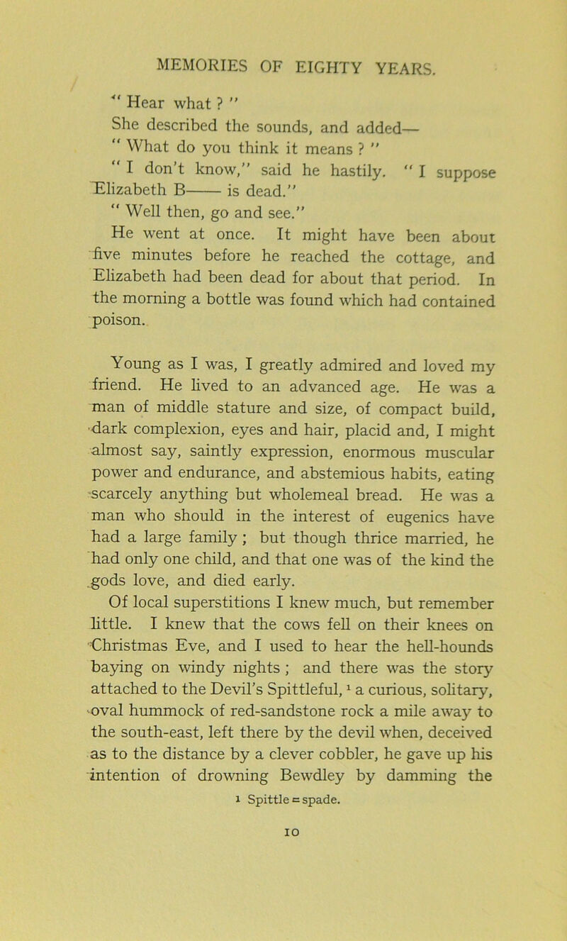41 Hear what ? She described the sounds, and added— What do you think it means ? “ I don’t know, said he hastily. “ I suppose Elizabeth B is dead. “ Well then, go and see.” He went at once. It might have been about ■five minutes before he reached the cottage, and Elizabeth had been dead for about that period. In the morning a bottle was found which had contained poison. Young as I was, I greatly admired and loved my friend. He lived to an advanced age. He was a man of middle stature and size, of compact build, dark complexion, eyes and hair, placid and, I might almost say, saintly expression, enormous muscular power and endurance, and abstemious habits, eating scarcely anything but wholemeal bread. He was a man who should in the interest of eugenics have had a large family; but though thrice married, he had only one child, and that one was of the kind the gods love, and died early. Of local superstitions I knew much, but remember little. I knew that the cows fell on their knees on Christmas Eve, and I used to hear the hell-hounds baying on windy nights ; and there was the story attached to the Devil’s Spittleful,1 a curious, solitary, oval hummock of red-sandstone rock a mile away to the south-east, left there by the devil when, deceived as to the distance by a clever cobbler, he gave up his intention of drowning Bewdley by damming the i Spittle = spade. IO