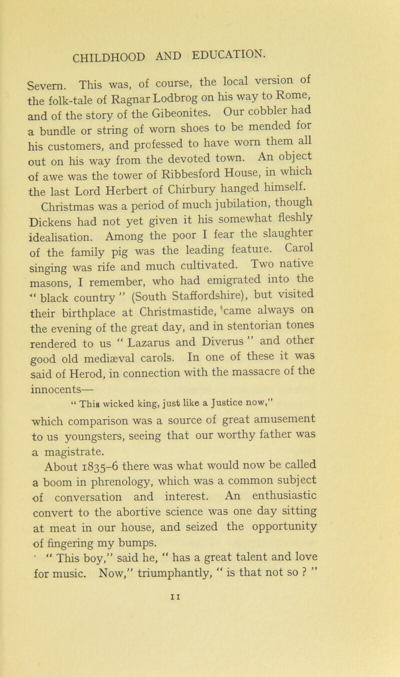 Severn. This was, of course, the local version of the folk-tale of Ragnar Lodbrog on his way to Rome, and of the story of the Gibeonites. Our cobbler had a bundle or string of worn shoes to be mended for his customers, and professed to have worn them all out on his way from the devoted town. An object of awe was the tower of Ribbesford House, in which the last Lord Herbert of Chirbury hanged himself. Christmas was a period of much jubilation, though Dickens had not yet given it his somewhat fleshly idealisation. Among the poor I fear the slaughter of the family pig was the leading feature. Carol singing was rife and much cultivated. Two native masons, I remember, who had emigrated into the “ black country” (South Staffordshire), but visited their birthplace at Christmastide, came always on the evening of the great day, and in stentorian tones rendered to us “ Lazarus and Diverus and other good old mediaeval carols. In one of these it was said of Herod, in connection with the massacre of the innocents— “ This wicked king, just like a Justice now,” which comparison was a source of great amusement to us youngsters, seeing that our worthy father was a magistrate. About 1835-6 there was what would now be called a boom in phrenology, which was a common subject of conversation and interest. An enthusiastic convert to the abortive science was one day sitting at meat in our house, and seized the opportunity of fingering my bumps. ' “ This boy,” said he, “ has a great talent and love for music. Now,” triumphantly, “ is that not so ? ”