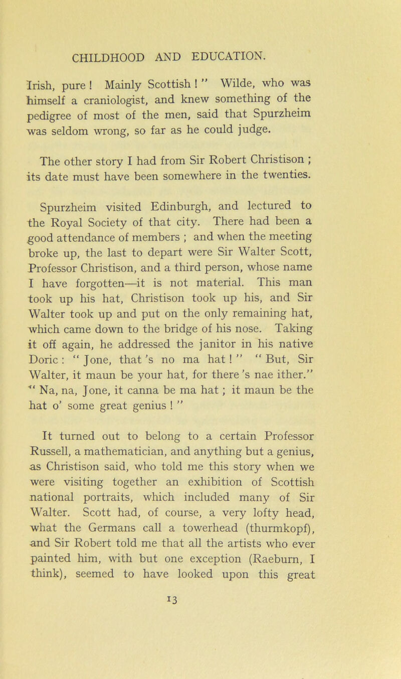 Irish, pure ! Mainly Scottish ! ” Wilde, who was himself a craniologist, and knew something of the pedigree of most of the men, said that Spurzheim was seldom wrong, so far as he could judge. The other story I had from Sir Robert Christison ; its date must have been somewhere in the twenties. Spurzheim visited Edinburgh, and lectured to the Royal Society of that city. There had been a good attendance of members ; and when the meeting broke up, the last to depart were Sir Walter Scott, Professor Christison, and a third person, whose name I have forgotten—it is not material. This man took up his hat, Christison took up his, and Sir Walter took up and put on the only remaining hat, which came down to the bridge of his nose. Taking it off again, he addressed the janitor in his native Doric: “ Jone, that’s no ma hat!” “But, Sir Walter, it maun be your hat, for there’s nae ither.” Na, na, Jone, it canna be ma hat; it maun be the hat o’ some great genius ! ” It turned out to belong to a certain Professor Russell, a mathematician, and anything but a genius, as Christison said, who told me this story when we were visiting together an exhibition of Scottish national portraits, which included many of Sir Walter. Scott had, of course, a very lofty head, what the Germans call a towerhead (thurmkopf), and Sir Robert told me that all the artists who ever painted him, with but one exception (Raeburn, I think), seemed to have looked upon this great