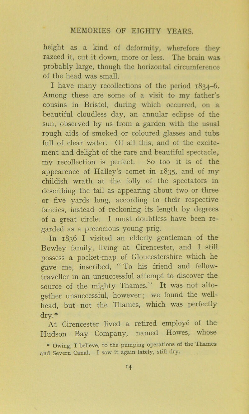 height as a kind of deformity, wherefore they razeed it, cut it down, more or less. The brain was probably large, though the horizontal circumference of the head was small. I have many recollections of the period 1834-6. Among these are some of a visit to my father’s cousins in Bristol, during which occurred, on a beautiful cloudless day, an annular eclipse of the sun, observed by us from a garden with the usual rough aids of smoked or coloured glasses and tubs full of clear water. Of all this, and of the excite- ment and delight of the rare and beautiful spectacle, my recollection is perfect. So too it is of the appearence of Halley’s comet in 1835, and of my childish wrath at the folly of the spectators in describing the tail as appearing about two or three or five yards long, according to their respective fancies, instead of reckoning its length by degrees of a great circle. I must doubtless have been re- garded as a precocious young prig. In 1836 I visited an elderly gentleman of the Bowley family, living at Cirencester, and I still possess a pocket-map of Gloucestershire which he gave me, inscribed, “To his friend and fellow- traveller in an unsuccessful attempt to discover the source of the mighty Thames.” It was not alto- gether unsuccessful, however; we found the well- head, but not the Thames, which was perfectly dry.* At Cirencester lived a retired employe of the Hudson Bay Company, named Howes, whose * Owing, I believe, to the pumping operations of the Thames and Severn Canal. I saw it again lately, still dry. H