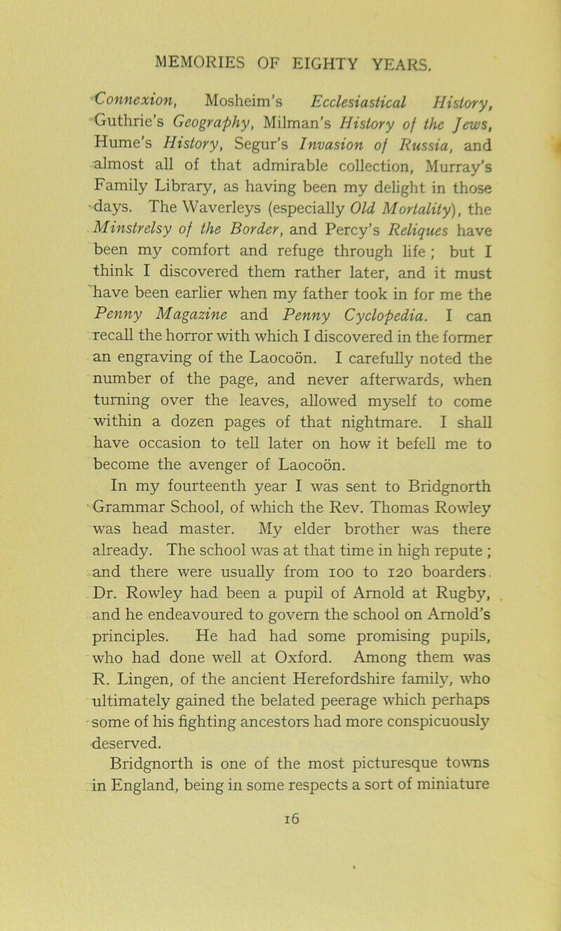Connexion, Mosheim’s Ecclesiastical History, Guthrie’s Geography, Milman’s History of the Jews, Hume’s History, Segur’s Invasion of Russia, and almost all of that admirable collection, Murray’s Family Library, as having been my delight in those days. The Waverleys (especially Old Mortality), the Minstrelsy of the Border, and Percy’s Reliques have been my comfort and refuge through life ; but I think I discovered them rather later, and it must have been earlier when my father took in for me the Penny Magazine and Penny Cyclopedia. I can recall the horror with which I discovered in the former an engraving of the Laocoon. I carefully noted the number of the page, and never afterwards, when turning over the leaves, allowed myself to come within a dozen pages of that nightmare. I shall have occasion to tell later on how it befell me to become the avenger of Laocoon. In my fourteenth year I was sent to Bridgnorth Grammar School, of which the Rev. Thomas Rowley was head master. My elder brother was there already. The school was at that time in high repute ; and there were usually from ioo to 120 boarders. Dr. Rowley had been a pupil of Arnold at Rugby, and he endeavoured to govern the school on Arnold's principles. He had had some promising pupils, who had done well at Oxford. Among them was R. Lingen, of the ancient Herefordshire family, who ultimately gained the belated peerage which perhaps some of his fighting ancestors had more conspicuously deserved. Bridgnorth is one of the most picturesque towns in England, being in some respects a sort of miniature