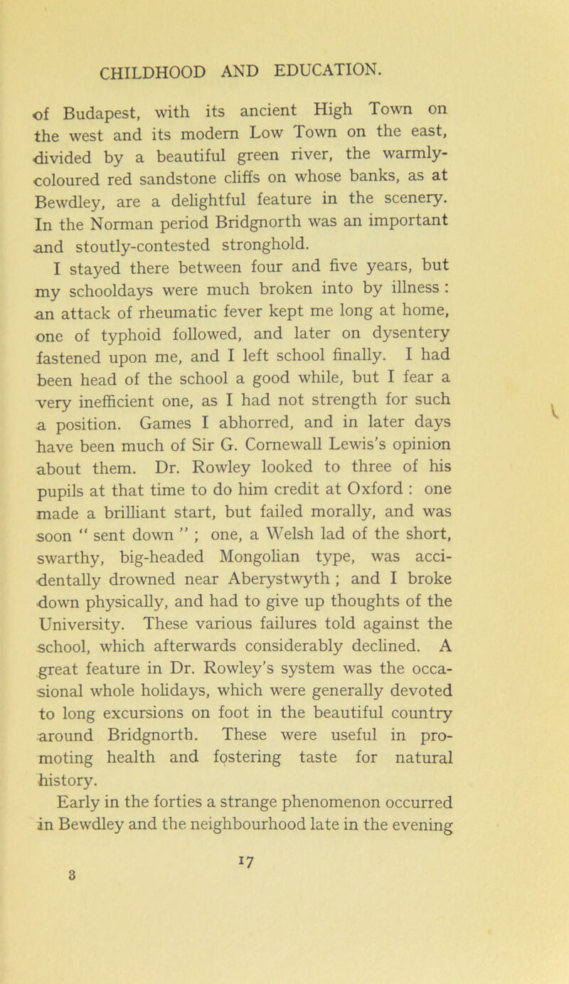 of Budapest, with its ancient High Town on the west and its modern Low Town on the east, divided by a beautiful green river, the warmly- coloured red sandstone cliffs on whose banks, as at Bewdley, are a delightful feature in the scenery. In the Norman period Bridgnorth was an important and stoutly-contested stronghold. I stayed there between four and five years, but my schooldays were much broken into by illness : an attack of rheumatic fever kept me long at home, one of typhoid followed, and later on dysentery fastened upon me, and I left school finally. I had been head of the school a good while, but I fear a very inefficient one, as I had not strength for such a position. Games I abhorred, and in later days have been much of Sir G. Cornewall Lewis’s opinion about them. Dr. Rowley looked to three of his pupils at that time to do him credit at Oxford : one made a brilliant start, but failed morally, and was soon “ sent down ” ; one, a Welsh lad of the short, swarthy, big-headed Mongolian type, was acci- dentally drowned near Aberystwyth ; and I broke down physically, and had to give up thoughts of the University. These various failures told against the school, which afterwards considerably declined. A great feature in Dr. Rowley’s system was the occa- sional whole holidays, which were generally devoted to long excursions on foot in the beautiful country around Bridgnorth. These were useful in pro- moting health and fostering taste for natural history. Early in the forties a strange phenomenon occurred in Bewdley and the neighbourhood late in the evening 3