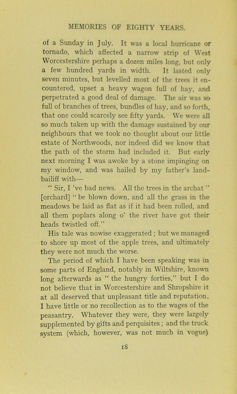 of a Sunday in July. It was a local hurricane or tornado, which affected a narrow strip of West Worcestershire perhaps a dozen miles long, but only a few hundred yards in width. It lasted only seven minutes, but levelled most of the trees it en- countered, upset a heavy wagon full of hay, and perpetrated a good deal of damage. The air was so full of branches of trees, bundles of hay, and so forth, that one could scarcely see fifty yards. We were all so much taken up with the damage sustained by our neighbours that we took no thought about our little estate of Northwoods, nor indeed did we know that the path of the storm had included it. But early next morning I was awoke by a stone impinging on my window, and was hailed by my father’s land- bailiff with— “ Sir, I've bad news. All the trees in the archat [orchard] “be blown down, and all the grass in the meadows be laid as flat as if it had been rolled, and all them poplars along o’ the river have got their heads twistled off.” His tale was nowise exaggerated ; but we managed to shore up most of the apple trees, and ultimately they were not much the worse. The period of which I have been speaking was in some parts of England, notably in Wiltshire, known long afterwards as “ the hungry forties,” but I do not believe that in Worcestershire and Shropshire it at all deserved that unpleasant title and reputation. I have little or no recollection as to the w'ages of the peasantry. Whatever they were, they were largely supplemented by gifts and perquisites; and the truck system (which, however, was not much in vogue)