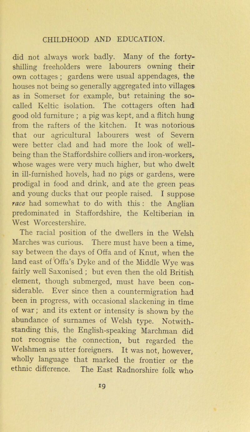 did not always work badly. Many of the forty- shilling freeholders were labourers owning their own cottages ; gardens were usual appendages, the houses not being so generally aggregated into villages as in Somerset for example, but retaining the so- called Keltic isolation. The cottagers often had good old furniture ; a pig was kept, and a flitch hung from the rafters of the kitchen. It was notorious that our agricultural labourers west of Severn were better clad and had more the look of well- being than the Staffordshire colliers and iron-workers, whose wages were very much higher, but who dwelt in ill-furnished hovels, had no pigs or gardens, were prodigal in food and drink, and ate the green peas and young ducks that our people raised. I suppose race had somewhat to do with this : the Anglian predominated in Staffordshire, the Keltiberian in West Worcestershire. The racial position of the dwellers in the Welsh Marches was curious. There must have been a time, say between the days of Offa and of Knut, when the land east of Offa’s Dyke and of the Middle Wye was fairly well Saxonised ; but even then the old British element, though submerged, must have been con- siderable. Ever since then a countermigration had been in progress, with occasional slackening in time of war; and its extent or intensity is shown by the abundance of surnames of Welsh type. Notwith- standing this, the English-speaking Marchman did not recognise the connection, but regarded the Welshmen as utter foreigners. It was not, however, wholly language that marked the frontier or the ethnic difference. The East Radnorshire folk who