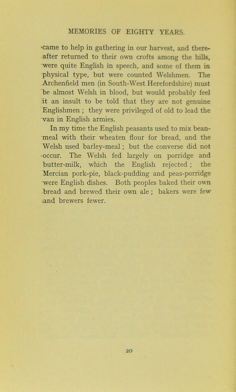 -came to help in gathering in our harvest, and there- after returned to their own crofts among the hills, were quite English in speech, and some of them in physical type, but were counted Welshmen. The Archenfield men (in South-West Herefordshire) must be almost Welsh in blood, but would probably feel it an insult to be told that they are not genuine Englishmen ; they were privileged of old to lead the van in English armies. In my time the English peasants used to mix bean- meal with their wheaten flour for bread, and the Welsh used barley-meal; but the converse did not •occur. The Welsh fed largely on porridge and butter-milk, which the English rejected ; the Mercian pork-pie, black-pudding and peas-porridge were English dishes. Both peoples baked their own bread and brewed their own ale ; bakers were few .and brewers fewer.