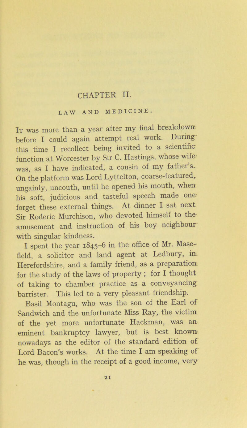 CHAPTER II. LAW AND MEDICINE. It was more than a year after my final breakdown before I could again attempt real work. During this time I recollect being invited to a scientific function at Worcester by Sir C. Hastings, whose wife- was, as I have indicated, a cousin of my father s. On the platform was Lord Lyttelton, coarse-featured, ungainly, uncouth, until he opened his mouth, when his soft, judicious and tasteful speech made one forget these external things. At dinner I sat next Sir Roderic Murchison, who devoted himself to the amusement and instruction of his boy neighbour with singular kindness. I spent the year 1845-6 in the office of Mr. Mase- field, a solicitor and land agent at Ledbury, in- Herefordshire, and a family friend, as a preparation, for the study of the laws of property ; for I thought of taking to chamber practice as a conveyancing barrister. This led to a very pleasant friendship. Basil Montagu, who was the son of the Earl of Sandwich and the unfortunate Miss Ray, the victim of the yet more unfortunate Hackman, was an eminent bankruptcy lawyer, but is best known' nowadays as the editor of the standard edition of Lord Bacon’s works. At the time I am speaking of he was, though in the receipt of a good income, very