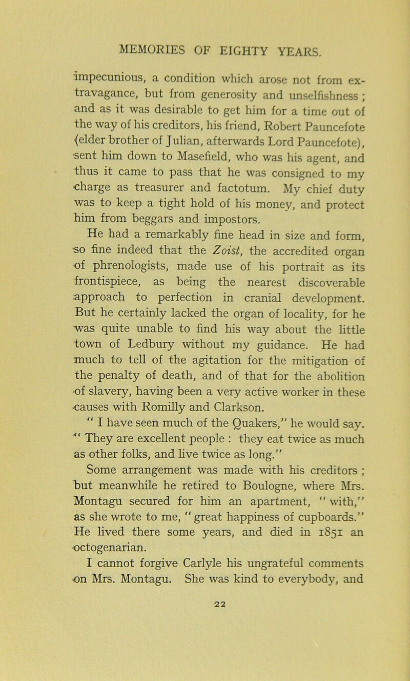 impecunious, a condition which arose not from ex- travagance, but from generosity and unselfishness ; and as it was desirable to get him for a time out of the way of his creditors, his friend, Robert Pauncefote (elder brother of Julian, afterwards Lord Pauncefote), ■sent him down to Masefield, who was his agent, and thus it came to pass that he was consigned to my charge as treasurer and factotum. My chief duty was to keep a tight hold of his money, and protect him from beggars and impostors. He had a remarkably fine head in size and form, so fine indeed that the Zoist, the accredited organ of phrenologists, made use of his portrait as its frontispiece, as being the nearest discoverable approach to perfection in cranial development. But he certainly lacked the organ of locality, for he was quite unable to find his way about the little town of Ledbury without my guidance. He had much to tell of the agitation for the mitigation of the penalty of death, and of that for the abolition ■of slavery, having been a very active worker in these causes with Romilly and Clarkson. “ I have seen much of the Quakers,” he would say. “ They are excellent people : they eat twice as much as other folks, and live twice as long.” Some arrangement was made with his creditors ; But meanwhile he retired to Boulogne, where Mrs. Montagu secured for him an apartment, “ with,” as she wrote to me, “ great happiness of cupboards.” He lived there some years, and died in 1851 an octogenarian. I cannot forgive Carlyle his ungrateful comments on Mrs. Montagu. She was kind to everybody, and