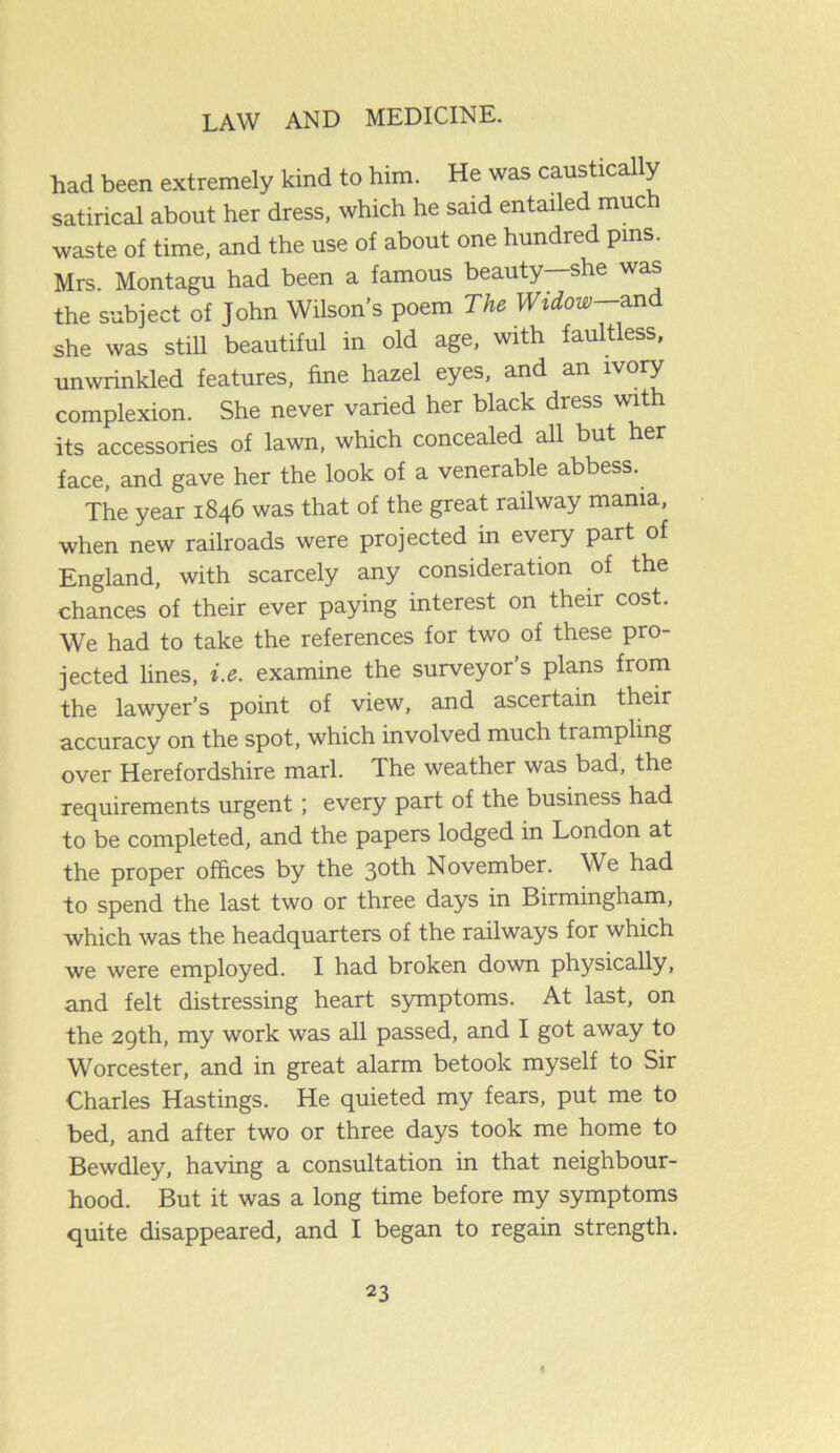 had been extremely kind to him. He was caustically satirical about her dress, which he said entailed much waste of time, and the use of about one hundred pins. Mrs. Montagu had been a famous beauty she was the subject of John Wilson’s poem The Widow—and she was stUl beautiful in old age, with faultless, unwrinkled features, fine hazel eyes, and an ivory complexion. She never varied her black dress with its accessories of lawn, which concealed all but her face, and gave her the look of a venerable abbess. The year 1846 was that of the great railway mama, when new railroads were projected in every part of England, with scarcely any consideration of the chances of their ever paying interest on their cost. We had to take the references for two of these pro- jected lines, i.e. examine the surveyor’s plans from the lawyer’s point of view, and ascertain their accuracy on the spot, which involved much trampling over Herefordshire marl. The weather was bad, the requirements urgent; every part of the business had to be completed, and the papers lodged in London at the proper offices by the 30th November. We had to spend the last two or three days in Birmingham, which was the headquarters of the railways for which we were employed. I had broken down physically, and felt distressing heart symptoms. At last, on the 29th, my work was all passed, and I got away to Worcester, and in great alarm betook myself to Sir Charles Hastings. He quieted my fears, put me to bed, and after two or three days took me home to Bewdley, having a consultation in that neighbour- hood. But it was a long time before my symptoms quite disappeared, and I began to regain strength.