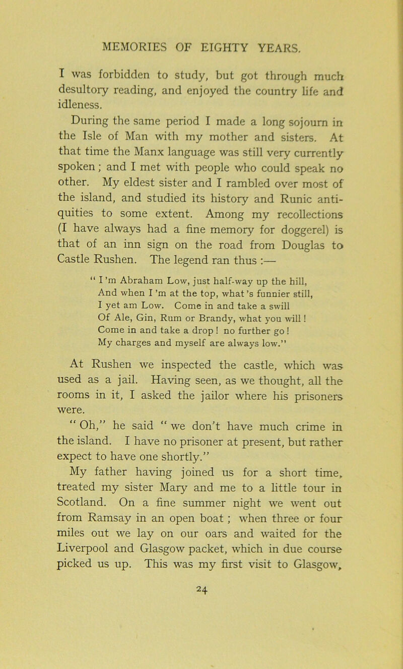 I was forbidden to study, but got through much desultory reading, and enjoyed the country life and idleness. During the same period I made a long sojourn in the Isle of Man with my mother and sisters. At that time the Manx language was still very currently spoken; and I met with people who could speak no other. My eldest sister and I rambled over most of the island, and studied its history and Runic anti- quities to some extent. Among my recollections (I have always had a fine memory for doggerel) is that of an inn sign on the road from Douglas to Castle Rushen. The legend ran thus :— “ I’m Abraham Low, just half-way up the hill, And when I’m at the top, what’s funnier still, I yet am Low. Come in and take a swill Of Ale, Gin, Rum or Brandy, what you will! Come in and take a drop ! no further go ! My charges and myself are always low.” At Rushen we inspected the castle, which was used as a jail. Having seen, as we thought, all the rooms in it, I asked the jailor where his prisoners were. “ Oh,” he said “ we don’t have much crime in the island. I have no prisoner at present, but rather expect to have one shortly.” My father having joined us for a short time, treated my sister Mary and me to a little tour in Scotland. On a fine summer night we went out from Ramsay in an open boat; when three or four miles out we lay on our oars and waited for the Liverpool and Glasgow packet, which in due course picked us up. This was my first visit to Glasgow,