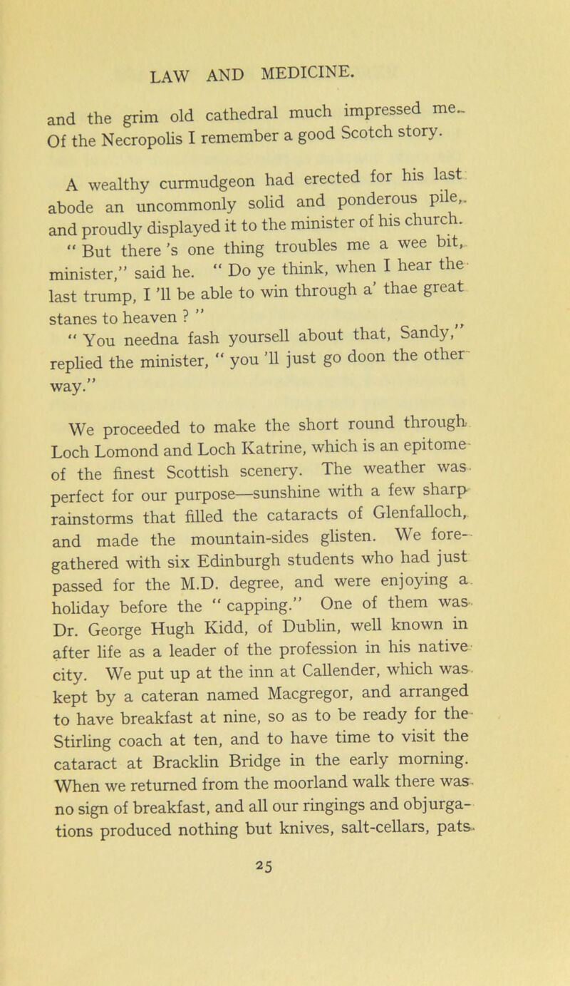 and the grim old cathedral much impressed me.. Of the Necropolis I remember a good Scotch story. A wealthy curmudgeon had erected for his last abode an uncommonly solid and ponderous pile,, and proudly displayed it to the minister of his church. “ But there’s one thing troubles me a wee bit, minister,” said he. “ Do ye think, when I hear the last trump, I ’ll be able to win through a’ thae great stanes to heaven ? ” jr You needna fash yoursell about that, Sandy, replied the minister, “ you ’ll just go doon the other way.” We proceeded to make the short round through Loch Lomond and Loch Katrine, which is an epitome- of the finest Scottish scenery. The weather was- perfect for our purpose—sunshine with a few sharp rainstorms that filled the cataracts of Glenfalloch, and made the mountain-sides glisten. We fore- gathered with six Edinburgh students who had just passed for the M.D. degree, and were enjoying a holiday before the capping.” One of them was Dr. George Hugh Kidd, of Dublin, well known in after life as a leader of the profession in his native city. We put up at the inn at Callender, which was. kept by a cateran named Macgregor, and arranged to have breakfast at nine, so as to be ready for the- Stirling coach at ten, and to have time to visit the cataract at Bracklin Bridge in the early morning. When we returned from the moorland walk there was- no sign of breakfast, and all our ringings and objurga- tions produced nothing but knives, salt-cellars, pats-