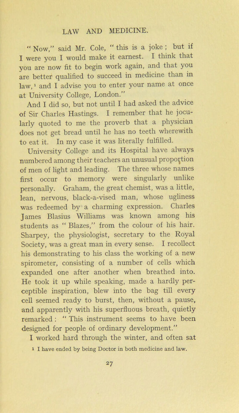 “ Now,” said Mr. Cole, “ this is a joke ; but if I were you I would make it earnest. I think that you are now fit to begin work again, and that you are better qualified to succeed in medicine than in law,1 and I advise you to enter your name at once at University College, London.” And I did so, but not until I had asked the advice of Sir Charles Hastings. I remember that he jocu- larly quoted to me the proverb that a physician does not get bread until he has no teeth wherewith to eat it. In my case it was literally fulfilled. University College and its Hospital have always numbered among their teachers an unusual proportion of men of light and leading. The three whose names first occur to memory were singularly unlike personally. Graham, the great chemist, was a little, lean, nervous, black-a-vised man, whose ugliness was redeemed by a charming expression. Charles James Blasius Williams was known among his students as “ Blazes,” from the colour of his hair. Sharpey, the physiologist, secretary to the Royal Society, was a great man in every sense. I recollect his demonstrating to his class the working of a new spirometer, consisting of a number of cells which expanded one after another when breathed into. He took it up while speaking, made a hardly per- ceptible inspiration, blew into the bag till every cell seemed ready to burst, then, without a pause, and apparently with his superfluous breath, quietly remarked : “ This instrument seems to have been designed for people of ordinary development.” I worked hard through the winter, and often sat i I have ended by being Doctor in both medicine and law.