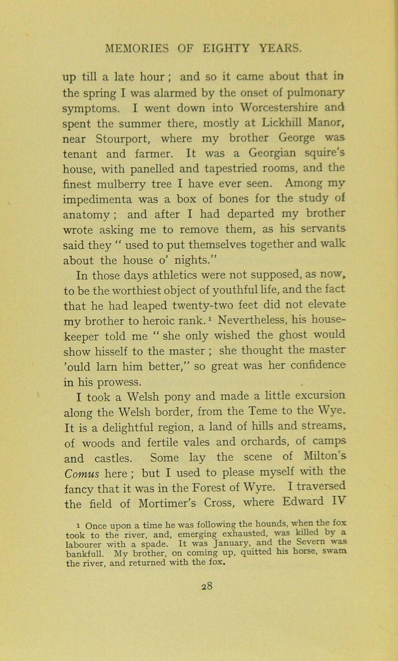up till a late hour; and so it came about that in the spring I was alarmed by the onset of pulmonary symptoms. I went down into Worcestershire and spent the summer there, mostly at Lickhill Manor, near Stourport, where my brother George was tenant and farmer. It was a Georgian squire’s house, with panelled and tapestried rooms, and the finest mulberry tree I have ever seen. Among my impedimenta was a box of bones for the study of anatomy ; and after I had departed my brother wrote asking me to remove them, as his servants said they “ used to put themselves together and walk about the house o’ nights.” In those days athletics were not supposed, as now, to be the worthiest object of youthful life, and the fact that he had leaped twenty-two feet did not elevate my brother to heroic rank.1 Nevertheless, his house- keeper told me “ she only wished the ghost would show hisself to the master ; she thought the master ’ould lam him better,” so great was her confidence in his prowess. I took a Welsh pony and made a little excursion along the Welsh border, from the Teme to the Wye. It is a delightful region, a land of hills and streams, of woods and fertile vales and orchards, of camps and castles. Some lay the scene of Milton’s Comus here ; but I used to please myself with the fancy that it was in the Forest of Wyre. I traversed the field of Mortimer’s Cross, where Edward IV i Once upon a time he was following the hounds, when the fox took to the river, and, emerging exhausted, was killed by a labourer with a spade. It was January, and the Severn was bankfull. My brother, on coming up, quitted his horse, swam the river, and returned with the fox.