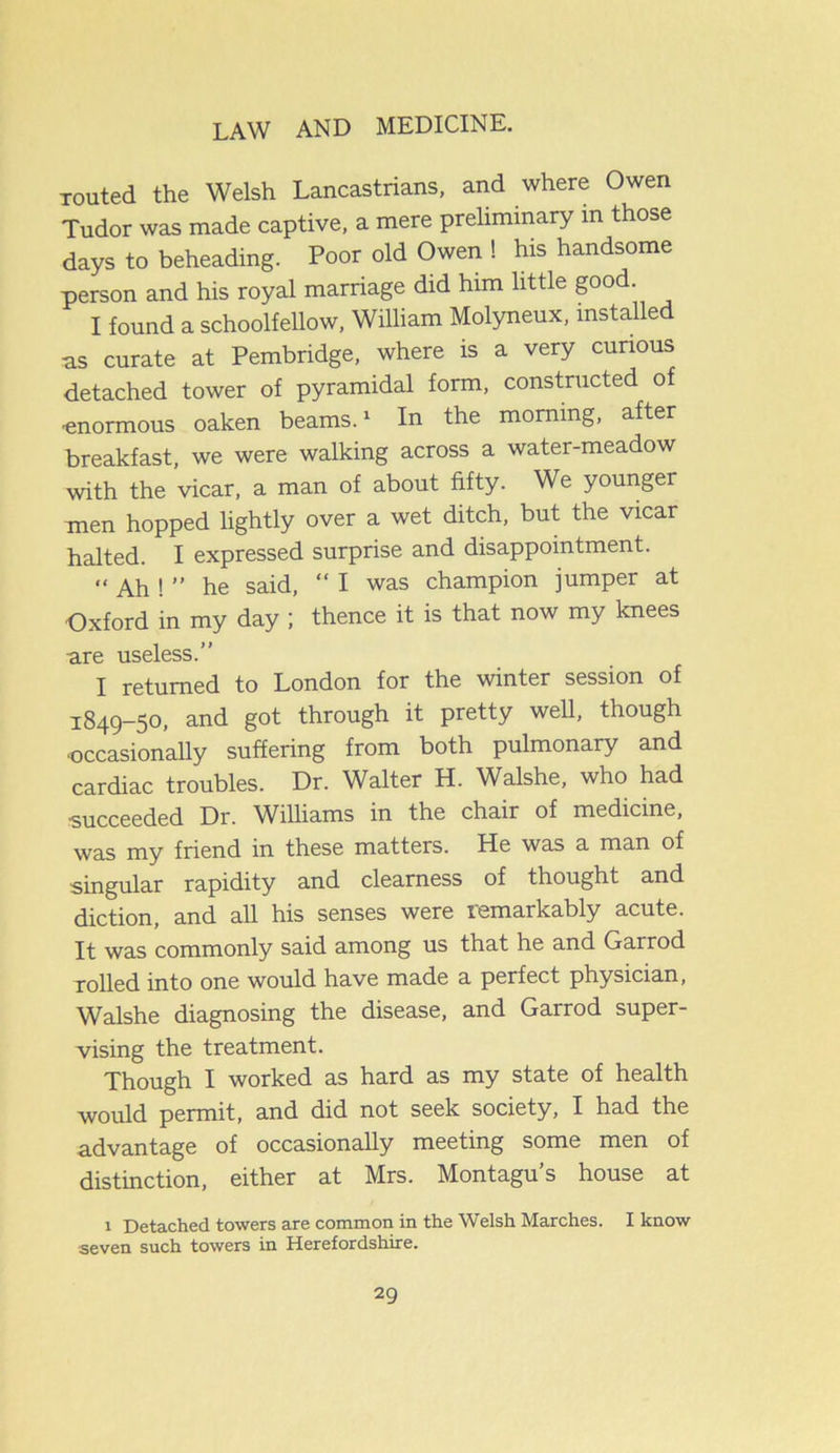 routed the Welsh Lancastrians, and where Owen Tudor was made captive, a mere preliminary in those days to beheading. Poor old Owen ! his handsome person and his royal marriage did him little good. I found a schoolfellow, William Molyneux, installed as curate at Pembridge, where is a very curious detached tower of pyramidal form, constructed of ■enormous oaken beams.1 In the morning, after breakfast, we were walking across a water-meadow with the vicar, a man of about fifty. We younger men hopped lightly over a wet ditch, but the vicar halted. I expressed surprise and disappointment. “ Ah ! ” he said, “ I was champion jumper at Oxford in my day ; thence it is that now my knees are useless.” I returned to London for the winter session of 1849—50, and got through it pretty well, though •occasionally suffering from both pulmonary and cardiac troubles. Dr. Walter H. Walshe, who had ■succeeded Dr. Williams in the chair of medicine, was my friend in these matters. He was a man of singular rapidity and clearness of thought and diction, and all his senses were remarkably acute. It was commonly said among us that he and Garrod rolled into one would have made a perfect physician, Walshe diagnosing the disease, and Garrod super- vising the treatment. Though I worked as hard as my state of health would permit, and did not seek society, I had the advantage of occasionally meeting some men of distinction, either at Mrs. Montagu’s house at 1 Detached towers are common in the Welsh Marches. I know seven such towers in Herefordshire.