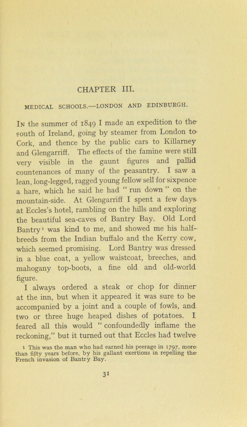 CHAPTER III. MEDICAL SCHOOLS.—LONDON AND EDINBURGH. In the summer of 1849 I made an expedition to the south of Ireland, going by steamer from London to- Cork, and thence by the public cars to Killamey and Glengarriff. The effects of the famine were still very visible in the gaunt figures and pallid countenances of many of the peasantry. I saw a lean, long-legged, ragged young fellow sell for sixpence- a hare, which he said he had run down ” on the mountain-side. At Glengarriff I spent a few days at Eccles’s hotel, rambling on the hills and exploring the beautiful sea-caves of Bantry Bay. Old Lord Bantry1 was kind to me, and showed me his half- breeds from the Indian buffalo and the Kerry cow, which seemed promising. Lord Bantry was dressed in a blue coat, a yellow waistcoat, breeches, and mahogany top-boots, a fine old and old-world figure. I always ordered a steak or chop for dinner at the inn, but when it appeared it was sure to be accompanied by a joint and a couple of fowls, and two or three huge heaped dishes of potatoes. I feared all this would “ confoundedly inflame the reckoning,” but it turned out that Eccles had twelve 1 This was the man who had earned his peerage in 1797, more than fifty years before, by his gallant exertions in repelling the- French invasion of Bantry Bay.