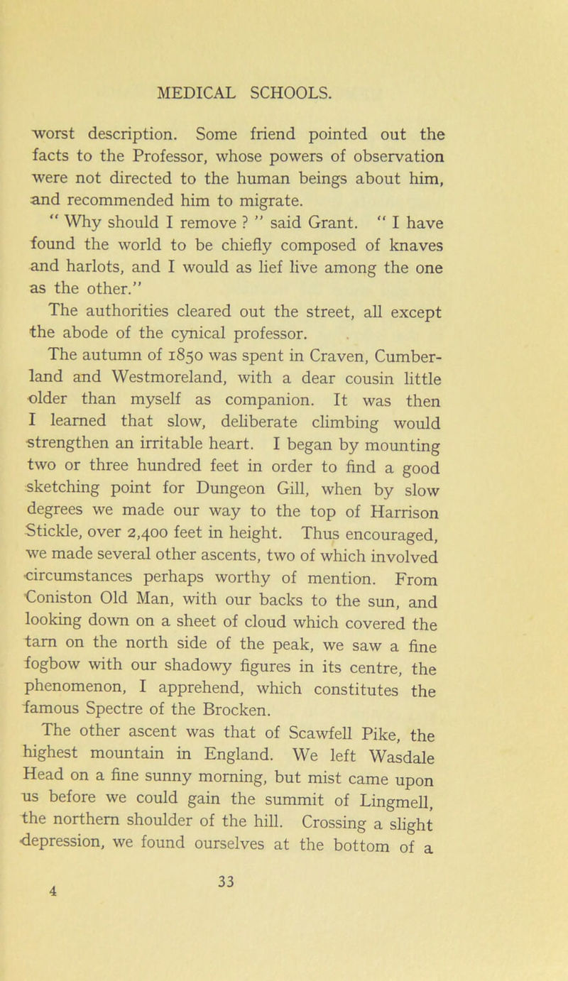 worst description. Some friend pointed out the facts to the Professor, whose powers of observation were not directed to the human beings about him, and recommended him to migrate. Why should I remove ? ” said Grant. “ I have found the world to be chiefly composed of knaves and harlots, and I would as lief live among the one as the other.” The authorities cleared out the street, all except the abode of the cynical professor. The autumn of 1850 was spent in Craven, Cumber- land and Westmoreland, with a dear cousin little older than myself as companion. It was then I learned that slow, deliberate climbing would •strengthen an irritable heart. I began by mounting two or three hundred feet in order to find a good sketching point for Dungeon Gill, when by slow degrees we made our way to the top of Harrison Stickle, over 2,400 feet in height. Thus encouraged, we made several other ascents, two of which involved •circumstances perhaps worthy of mention. From Coniston Old Man, with our backs to the sun, and looking down on a sheet of cloud which covered the tarn on the north side of the peak, we saw a fine fogbow with our shadowy figures in its centre, the phenomenon, I apprehend, which constitutes the famous Spectre of the Brocken. The other ascent was that of Scawfell Pike, the highest mountain in England. We left Wasdale Head on a fine sunny morning, but mist came upon us before we could gain the summit of Lingmell, the northern shoulder of the hill. Crossing a slight •depression, we found ourselves at the bottom of a 4