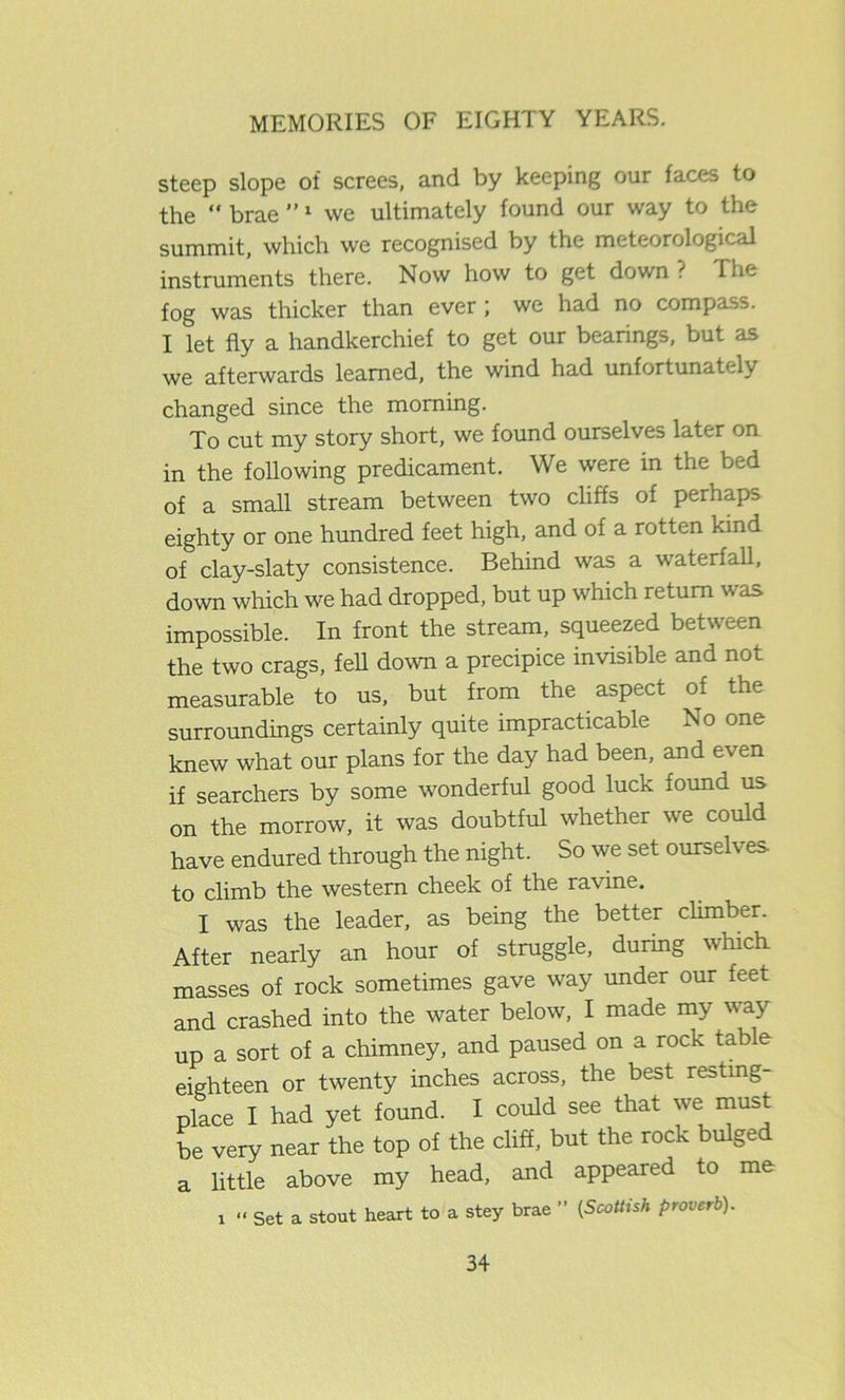 steep slope of screes, and by keeping our faces to the “ brae ”1 we ultimately found our way to the summit, which we recognised by the meteorological instruments there. Now how to get down ? The fog was thicker than ever; we had no compass. I let fly a handkerchief to get our bearings, but as we afterwards learned, the wind had unfortunately changed since the morning. To cut my story short, we found ourselves later on in the following predicament. We were in the bed of a small stream between two cliffs of perhaps eighty or one hundred feet high, and of a rotten kind of clay-slaty consistence. Behind was a waterfall, down which we had dropped, but up which return was impossible. In front the stream, squeezed between the two crags, fell down a precipice invisible and not measurable to us, but from the aspect of the surroundings certainly quite impracticable No one knew what our plans for the day had been, and even if searchers by some wonderful good luck found us on the morrow, it was doubtful whether we could have endured through the night. So we set ourselves to climb the western cheek of the ravine. I was the leader, as being the better climber. After nearly an hour of struggle, during which masses of rock sometimes gave way under our feet and crashed into the water below, I made my way up a sort of a chimney, and paused on a rock table eighteen or twenty inches across, the best resting- place I had yet found. I could see that we must be very near the top of the cliff, but the rock bulged a little above my head, and appeared to me i “ Set a stout heart to a stey brae ” (Scottish proverb).