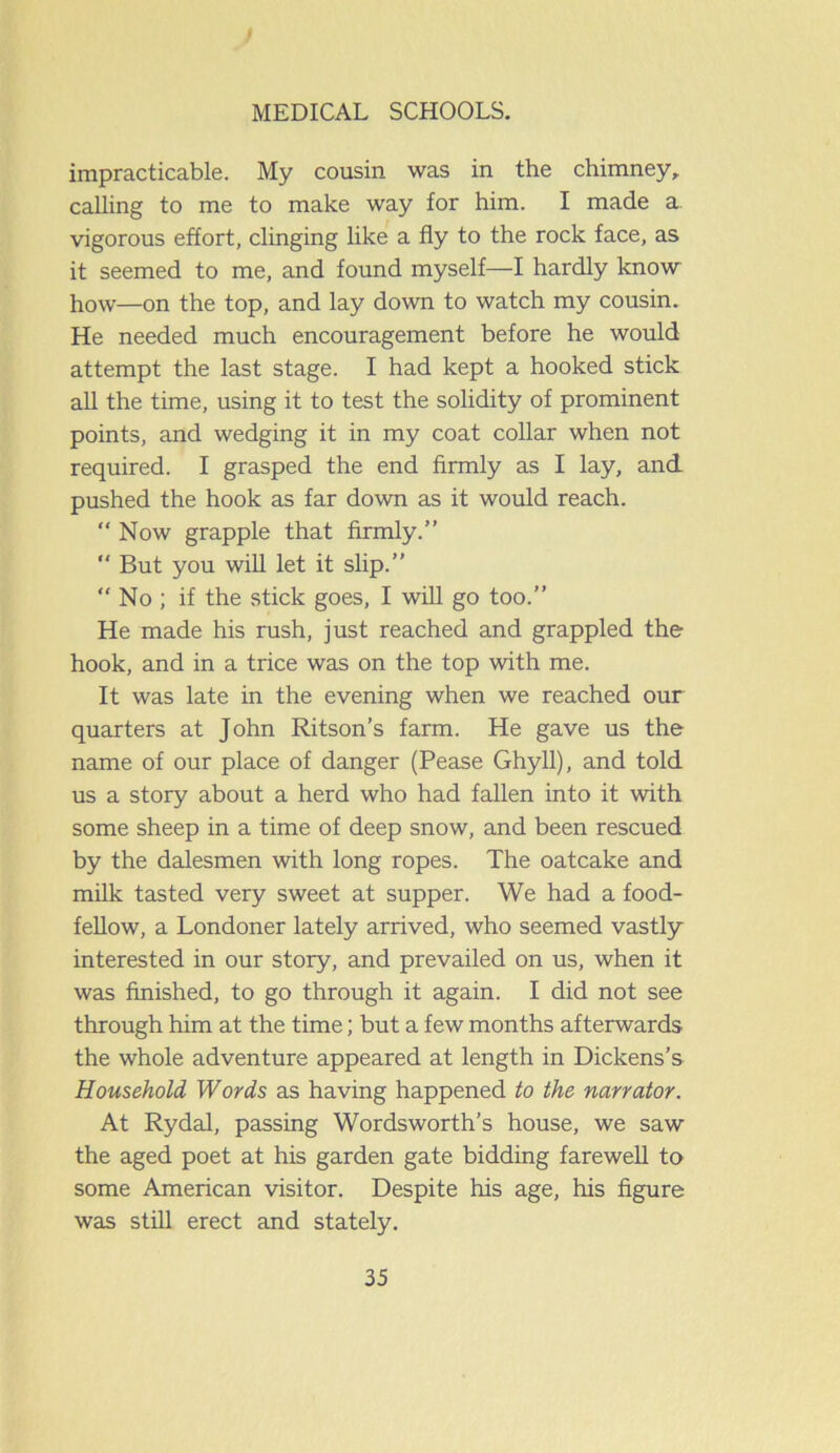 impracticable. My cousin was in the chimney, calling to me to make way for him. I made a. vigorous effort, clinging like a fly to the rock face, as it seemed to me, and found myself—I hardly know how—on the top, and lay down to watch my cousin. He needed much encouragement before he would attempt the last stage. I had kept a hooked stick all the time, using it to test the solidity of prominent points, and wedging it in my coat collar when not required. I grasped the end firmly as I lay, and pushed the hook as far down as it would reach. “Now grapple that firmly.” But you will let it slip.” “ No ; if the stick goes, I will go too.” He made his rush, just reached and grappled the hook, and in a trice was on the top with me. It was late in the evening when we reached our quarters at John Ritson’s farm. He gave us the name of our place of danger (Pease Ghyll), and told us a story about a herd who had fallen into it with some sheep in a time of deep snow, and been rescued by the dalesmen with long ropes. The oatcake and milk tasted very sweet at supper. We had a food- fellow, a Londoner lately arrived, who seemed vastly interested in our story, and prevailed on us, when it was finished, to go through it again. I did not see through him at the time; but a few months afterwards the whole adventure appeared at length in Dickens’s Household Words as having happened to the narrator. At Rydal, passing Wordsworth’s house, we saw the aged poet at his garden gate bidding farewell to some American visitor. Despite his age, his figure was still erect and stately.