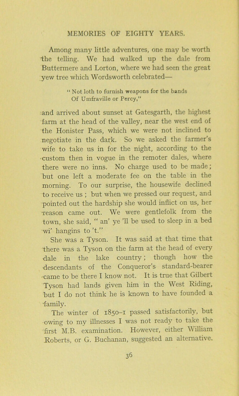 Among many little adventures, one may be worth the telling. We had walked up the dale from Buttermere and Lorton, where we had seen the great yew tree which Wordsworth celebrated— “ Not loth to furnish weapons for the bands Of Umfraville or Percy,” and arrived about sunset at Gatesgarth, the highest farm at the head of the valley, near the west end of the Honister Pass, which we were not inclined to negotiate in the dark. So we asked the farmer’s wife to take us in for the night, according to the ■custom then in vogue in the remoter dales, where there were no inns. No charge used to be made; but one left a moderate fee on the table in the morning. To our surprise, the housewife declined to receive us ; but when we pressed our request, and pointed out the hardship she would inflict on us, her reason came out. We were gentlefolk from the town, she said, “ an’ ye ’ll be used to sleep in a bed wi’ hangins to ’t.” She was a Tyson. It was said at that time that there was a Tyson on the farm at the head of every dale in the lake country; though how the descendants of the Conqueror’s standard-bearer came to be there I know not. It is true that Gilbert Tyson had lands given him in the West Riding, but I do not think he is known to have founded a family. The winter of 1850—1 passed satisfactorily, but owing to my illnesses I was not ready to take the first M.B. examination. However, either \\ illiam Roberts, or G. Buchanan, suggested an alternative.