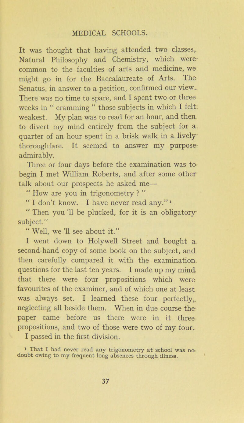 It was thought that having attended two classes,. Natural Philosophy and Chemistry, which were- common to the faculties of arts and medicine, we might go in for the Baccalaureate of Arts. The Senatus, in answer to a petition, confirmed our view. There was no time to spare, and I spent two or three weeks in “ cramming ” those subjects in which I felt weakest. My plan was to read for an hour, and then to divert my mind entirely from the subject for a quarter of an hour spent in a brisk walk in a lively thoroughfare. It seemed to answer my purpose admirably. Three or four days before the examination was to begin I met William Roberts, and after some other talk about our prospects he asked me— “ How are you in trigonometry ? ” “ I don’t know. I have never read any.”1 “ Then you '11 be plucked, for it is an obligatory subject.” “ Well, we ’ll see about it.” I went down to Holywell Street and bought a second-hand copy of some book on the subject, and then carefully compared it with the examination questions for the last ten years. I made up my mind that there were four propositions which were favourites of the examiner, and of which one at least was always set. I learned these four perfectly,, neglecting all beside them. When in due course the paper came before us there were in it three propositions, and two of those were two of my four. I passed in the first division. i That I had never read any trigonometry at school was no. doubt owing to my frequent long absences through illness.