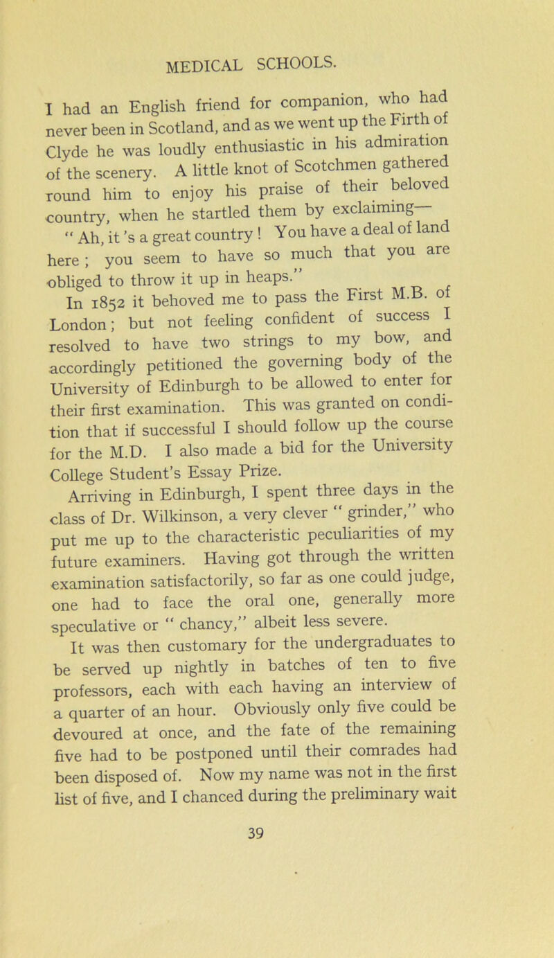 I had an English friend for companion, who had never been in Scotland, and as we went up the Firth o Clyde he was loudly enthusiastic in his admiration of the scenery. A little knot of Scotchmen gathered round him to enjoy his praise of their beloved country, when he startled them by exclaiming “ Ah, it’s a great country ! You have a deal of land here ; you seem to have so much that you are obliged to throw it up in heaps.” In 1852 it behoved me to pass the First M. . o London; but not feeling confident of success I resolved to have two strings to my bow, and accordingly petitioned the governing body of the University of Edinburgh to be allowed to enter for their first examination. This was granted on condi- tion that if successful I should follow up the course for the M.D. I also made a bid for the University College Student’s Essay Prize. Arriving in Edinburgh, I spent three days m the class of Dr. Wilkinson, a very clever “ grinder,” who put me up to the characteristic peculiarities of my future examiners. Having got through the written examination satisfactorily, so far as one could judge, one had to face the oral one, generally more speculative or “ chancy, albeit less severe. It was then customary for the undergraduates to be served up nightly in batches of ten to five professors, each with each having an interview of a quarter of an hour. Obviously only five could be devoured at once, and the fate of the remaining five had to be postponed until their comrades had been disposed of. Now my name was not in the first list of five, and I chanced during the preliminary wait
