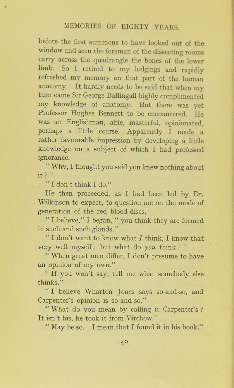 before the first summons to have looked out of the window and seen the foreman of the dissecting rooms carry across the quadrangle the bones of the lower limb. So I retired to my lodgings and rapidly refreshed my memory on that part of the human anatomy. It hardly needs to be said that when my turn came Sir George Ballingall highly complimented my knowledge of anatomy. But there was yet Professor Hughes Bennett to be encountered. He was an Englishman, able, masterful, opinionated, perhaps a little coarse. Apparently I made a rather favourable impression by developing a little knowledge on a subject of which I had professed ignorance. “ Why, I thought you said you knew nothing about it ? ” “ I don’t think I do.” He then proceeded, as I had been led by Dr. Wilkinson to expect, to question me on the mode of generation of the red blood-discs. “ I believe,” I began, “ you think they are formed in such and such glands.” “ I don’t want to know what I think, I know that very well myself; but what do you think ? ”  When great men differ, I don’t presume to have an opinion of my own.” “ If you won’t say, tell me what somebody else thinks.” “ I believe Wharton Jones says so-and-so, and Carpenter’s opinion is so-and-so.” “ What do you mean by calling it Carpenter’s ? It isn’t his, he took it from Virchow.” “ May be so. I mean that I found it in his book.”