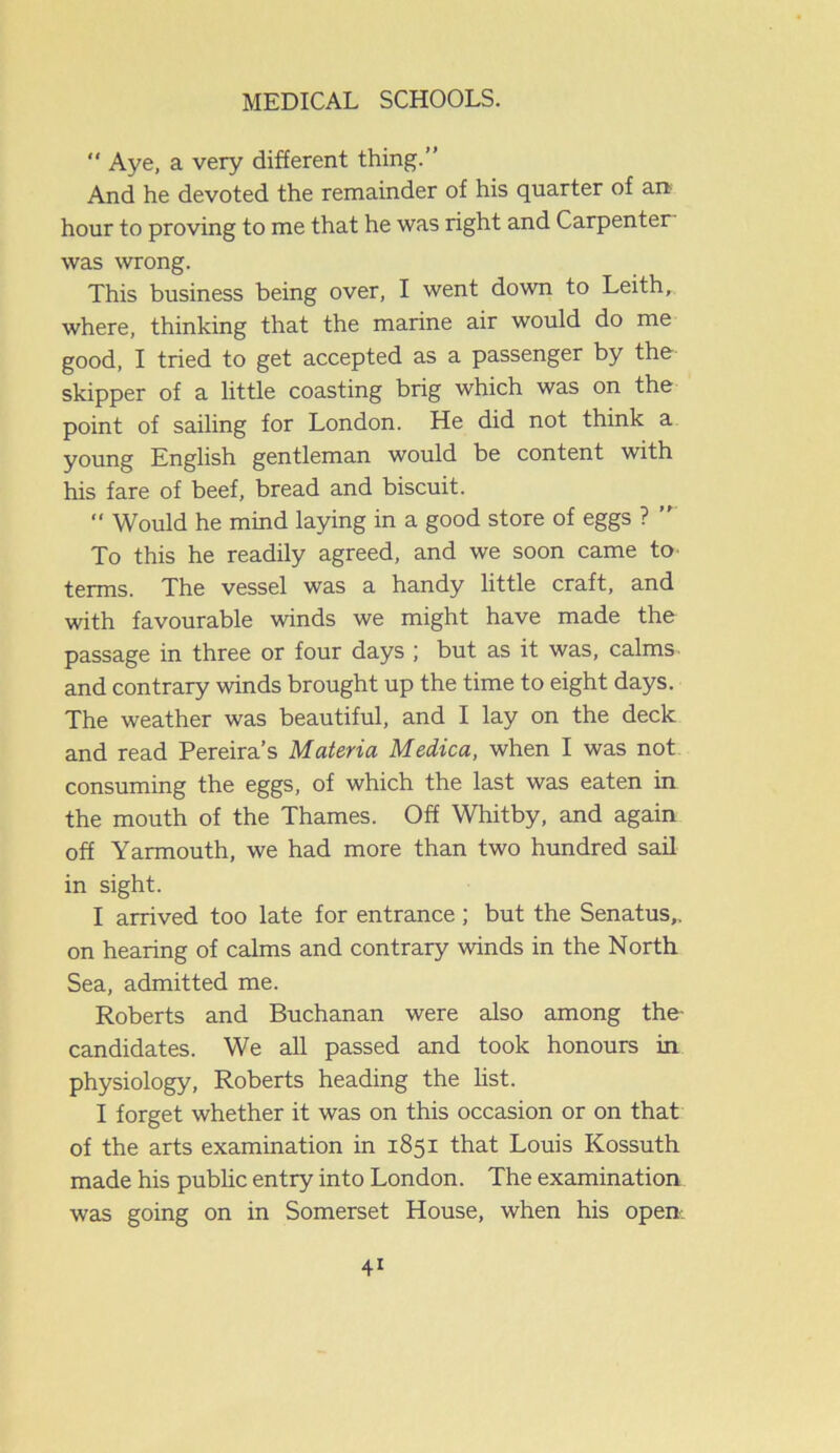 “ Aye, a very different thing.” And he devoted the remainder of his quarter of an hour to proving to me that he was right and Carpenter was wrong. This business being over, I went down to Leith, where, thinking that the marine air would do me good, I tried to get accepted as a passenger by the skipper of a little coasting brig which was on the point of sailing for London. He did not think a young English gentleman would be content with his fare of beef, bread and biscuit.  Would he mind laying in a good store of eggs ? ” To this he readily agreed, and we soon came to terms. The vessel was a handy little craft, and with favourable winds we might have made the passage in three or four days ; but as it was, calms and contrary winds brought up the time to eight days. The weather was beautiful, and I lay on the deck and read Pereira’s Materia Medica, when I was not consuming the eggs, of which the last was eaten in the mouth of the Thames. Off Whitby, and again off Yarmouth, we had more than two hundred sail in sight. I arrived too late for entrance; but the Senatus,. on hearing of calms and contrary winds in the North Sea, admitted me. Roberts and Buchanan were also among the- candidates. We all passed and took honours in physiology, Roberts heading the list. I forget whether it was on this occasion or on that of the arts examination in 1851 that Louis Kossuth made his public entry into London. The examination was going on in Somerset House, when his open.