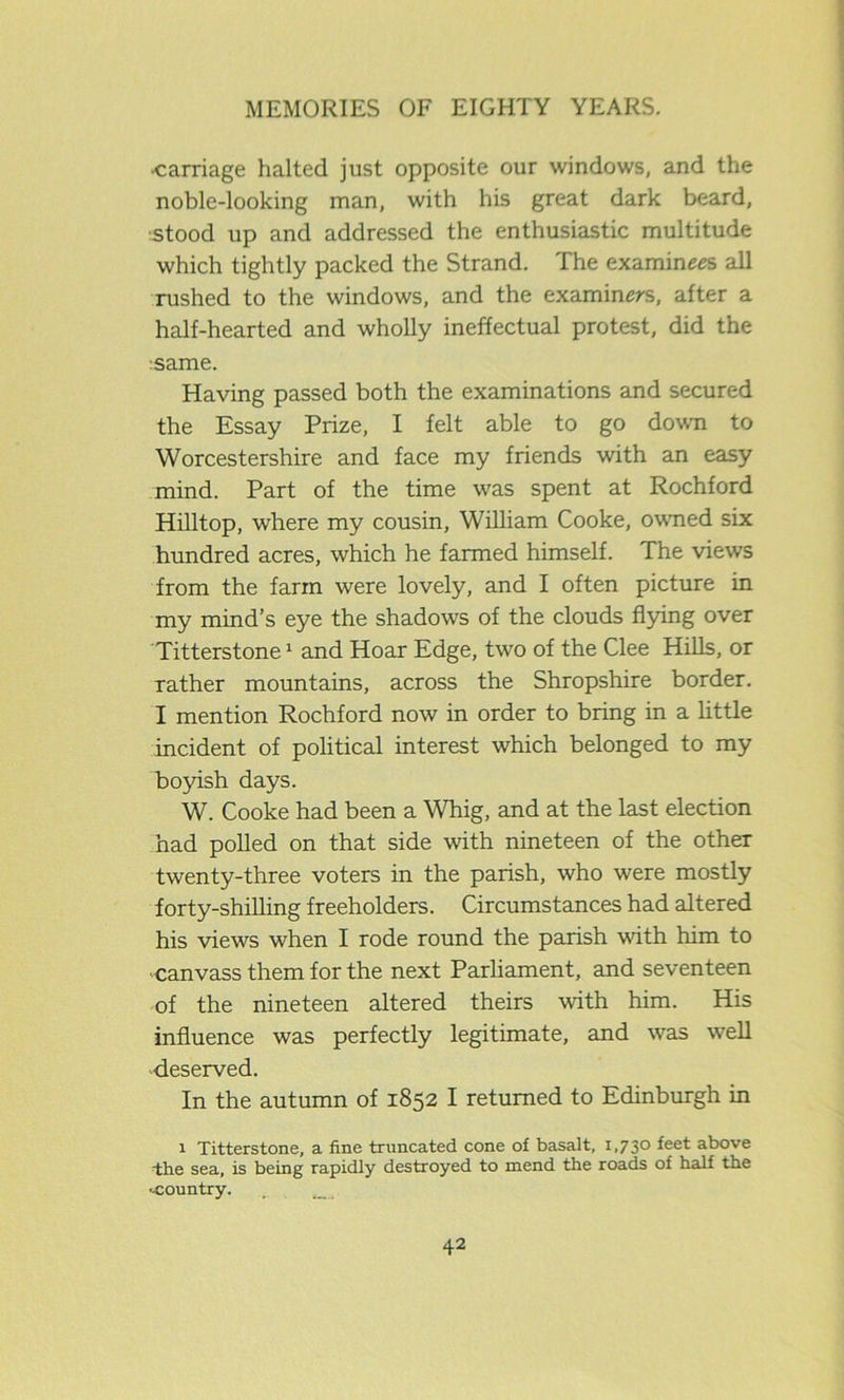•carriage halted just opposite our windows, and the noble-looking man, with his great dark beard, stood up and addressed the enthusiastic multitude which tightly packed the Strand. The examines all rushed to the windows, and the examiners, after a half-hearted and wholly ineffectual protest, did the same. Having passed both the examinations and secured the Essay Prize, I felt able to go down to Worcestershire and face my friends with an easy mind. Part of the time was spent at Rochford Hilltop, where my cousin, William Cooke, owned six hundred acres, which he farmed himself. The views from the farm were lovely, and I often picture in my mind’s eye the shadows of the clouds flying over Titterstone1 and Hoar Edge, two of the Clee Hills, or rather mountains, across the Shropshire border. I mention Rochford now in order to bring in a little incident of political interest which belonged to my boyish days. W. Cooke had been a Whig, and at the last election had polled on that side with nineteen of the other twenty-three voters in the parish, who were mostly forty-shilling freeholders. Circumstances had altered his views when I rode round the parish with him to canvass them for the next Parliament, and seventeen of the nineteen altered theirs with him. His influence was perfectly legitimate, and was well deserved. In the autumn of 1852 I returned to Edinburgh in 1 Titterstone, a fine truncated cone of basalt, 1,730 feet above -the sea, is being rapidly destroyed to mend the roads of half the •-country.